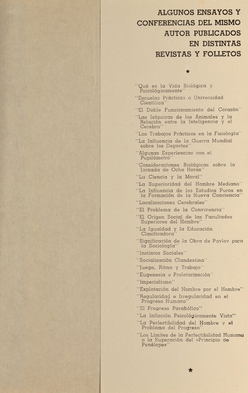 ALGUNOS ENSAYOS Y CONFERENCIAS DEL MISMO AUTOR PUBLICADOS EN DISTINTAS REVISTAS Y FOLLETOS ★ Qué es la Vida Biológica y Psicológicamente Escuelas Prácticas o Universidad Científica El Doble Funcionamiento del Corazón Las Isópsicas de los Animales y la Relación entre la Inteligencia y el Cerebro Los Trabajos Prácticos en la Fisiología La Influencia de la Guerra Mundial sobre los Deportes Algunas Experiencias con el Pupilómetro Consideraciones Biológicas sobre la Jornada de Ocho Horas La Ciencia y la Moral La Superioridad del Hombre Mediano La Influencia de los Estudios Puros en la Formación de la Nueva Conciencia Localizaciones Cerebrales El Problema de la Convivencia El Origen Social de las Facultades Superiores del Hombre La Igualdad y la Educación Clasificadora Significación de la Obra de Pavlov para la Sociología Instintos Sociales Socialización Clandestina Juego, Ritmo y Trabajo Eugenesia o Proletarización Imperialismo Explotación del Hombre por el Hombre Regularidad e Irregularidad en el Progreso Humano El Progreso Parabólico La Inflación Psicológicamente Vista La Perfectibilidad del Hombre y el Problema del Progreso Los Límites de la Perfectibilidad Humana o la Superación del «Principio ao Penèlope» *