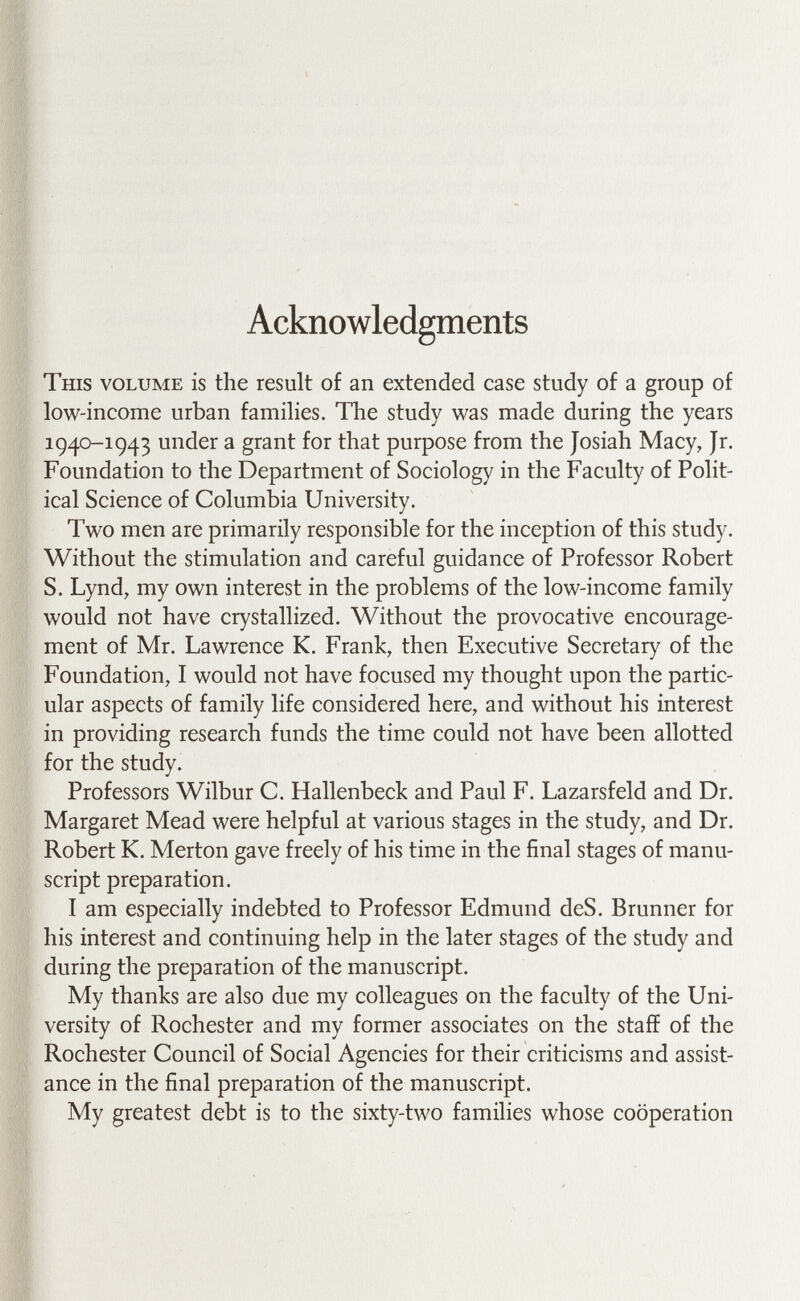 This volume is the result of an extended case study of a group of low-income urban families. The study was made during the years 1940-1943 under a grant for that purpose from the Josiah Macy, Jr. Foundation to the Department of Sociology in the Faculty of Polit¬ ical Science of Columbia University. Two men are primarily responsible for the inception of this study. Without the stimulation and careful guidance of Professor Robert S. Lynd, my own interest in the problems of the low-income family would not have crystallized. Without the provocative encourage¬ ment of Mr. Lawrence K. Frank, then Executive Secretary of the Foundation, I would not have focused my thought upon the partic¬ ular aspects of family life considered here, and without his interest in providing research funds the time could not have been allotted for the study. Professors Wilbur C. Hallenbeck and Paul F. Lazarsfeld and Dr. Margaret Mead were helpful at various stages in the study, and Dr. Robert K. Merton gave freely of his time in the final stages of manu¬ script preparation. I am especially indebted to Professor Edmund deS. Brunner for his interest and continuing help in the later stages of the study and during the preparation of the manuscript. My thanks are also due my colleagues on the faculty of the Uni¬ versity of Rochester and my former associates on the staff of the Rochester Council of Social Agencies for their criticisms and assist¬ ance in the final preparation of the manuscript. My greatest debt is to the sixty-two families whose cooperation