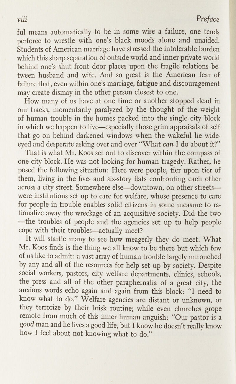 yin Preface ful means automatically to be in some wise a failure, one tends perforce to wrestle with one's black moods alone and unaided. Students of American marriage have stressed the intolerable burden which this sharp separation of outside world and inner private world behind one's shut front door places upon the fragile relations be¬ tween husband and wife. And so great is the American fear of failure that, even within one's marriage, fatigue and discouragement may create dismay in the other person closest to one. How many of us have at one time or another stopped dead in our tracks, momentarily paralyzed by the thought of the weight of human trouble in the homes packed into the single city block in which we happen to live—especially those grim appraisals of self that go on behind darkened windows when the wakeful lie wide- eyed and desperate asking over and over ''What can I do about it? That is what Mr. Koos set out to discover within the compass of one city block. He was not looking for human tragedy. Rather, he posed the following situation: Here were people, tier upon tier of them, living in the five- and six-story flats confronting each other across a city street. Somewhere else—downtown, on other streets— were institutions set up to care for welfare, whose presence to care for people in trouble enables solid citizens in some measure to ra¬ tionalize away the wreckage of an acquisitive society. Did the two —the troubles of people and the agencies set up to help people cope with their troubles—actually meet? It will startle many to see how meagerly they do meet. What Mr. Koos finds is the thing we all know to be there but which few of us like to admit: a vast array of human trouble largely untouched by any and all of the resources for help set up by society. Despite social workers, pastors, city welfare departments, clinics, schools, the press and all of the other paraphernalia of a great city, the anxious words echo again and again from this block: I need to know what to do. Welfare agencies are distant or unknown, or they terrorize by their brisk routine; while even churches grope remote from much of this inner human anguish; Our pastor is a good man and he lives a good life, but I know he doesn't really know how I feel about not knowing what to do.