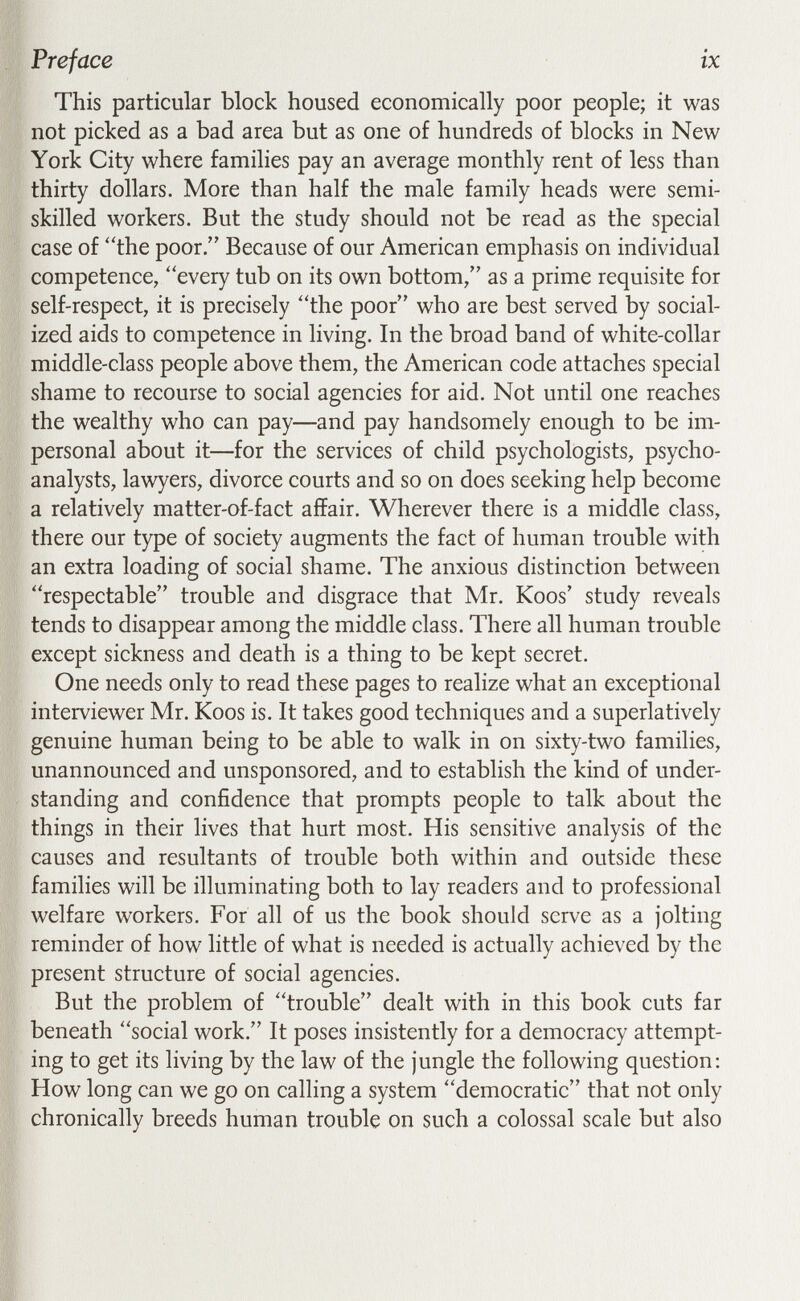 Preface ix This particular block housed economically poor people; it was not picked as a bad area but as one of hundreds of blocks in New York City where families pay an average monthly rent of less than thirty dollars. More than half the male family heads were semi¬ skilled workers. But the study should not be read as the special case of the poor. Because of our American emphasis on individual competence, every tub on its own bottom, as a prime requisite for self-respect, it is precisely the poor who are best served by social¬ ized aids to competence in living. In the broad band of white-collar middle-class people above them, the American code attaches special shame to recourse to social agencies for aid. Not until one reaches the wealthy who can pay—and pay handsomely enough to be im¬ personal about it—for the services of child psychologists, psycho¬ analysts, lawyers, divorce courts and so on does seeking help become a relatively matter-of-fact affair. Wherever there is a middle class, there our type of society augments the fact of human trouble with an extra loading of social shame. The anxious distinction between respectable trouble and disgrace that Mr. Koos' study reveals tends to disappear among the middle class. There all human trouble except sickness and death is a thing to be kept secret. One needs only to read these pages to realize what an exceptional interviewer Mr. Koos is. It takes good techniques and a superlatively genuine human being to be able to walk in on sixty-two families, unannounced and unsponsored, and to establish the kind of under¬ standing and confidence that prompts people to talk about the things in their lives that hurt most. His sensitive analysis of the causes and resultants of trouble both within and outside these families will be illuminating both to lay readers and to professional welfare workers. For all of us the book should serve as a jolting reminder of how little of what is needed is actually achieved by the present structure of social agencies. But the problem of trouble dealt with in this book cuts far beneath social work. It poses insistently for a democracy attempt¬ ing to get its living by the law of the jungle the following question; How long can we go on calling a system democratic that not only chronically breeds human trouble on such a colossal scale but also