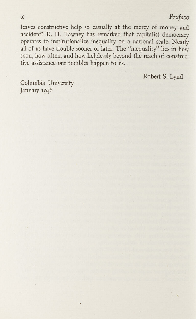 X Preface leaves constructive help so casually at the mercy of money and accident? R. H. Tawney has remarked that capitalist democracy operates to institutionalize inequality on a national scale. Nearly all of us have trouble sooner or later. The inequality lies in how soon, how often, and how helplessly beyond the reach of construc¬ tive assistance our troubles happen to us. Columbia University January 1946 Robert S. Lynd