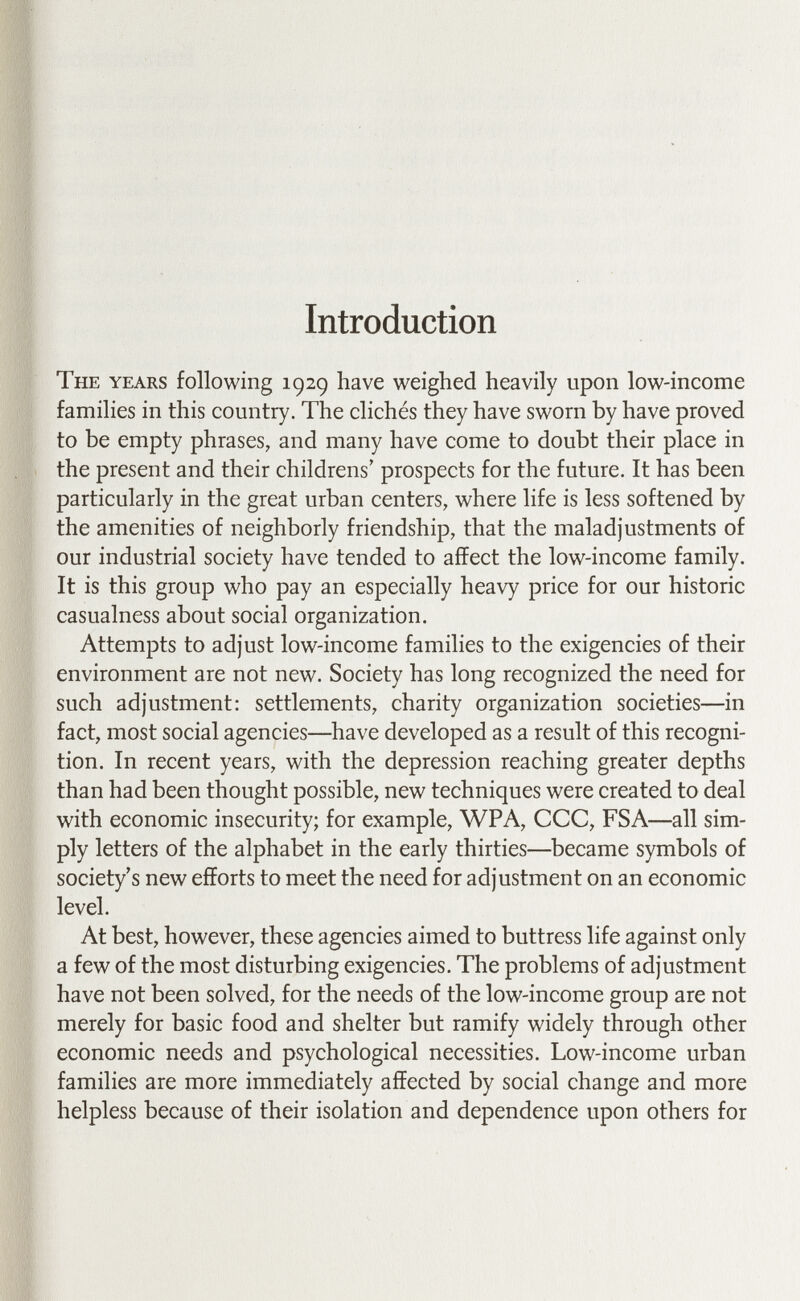 Introduction The years following 192g have weighed heavily upon low-income families in this country. The clichés they have sworn by have proved to be empty phrases, and many have come to doubt their place in the present and their childrens' prospects for the future. It has been particularly in the great urban centers, where life is less softened by the amenities of neighborly friendship, that the maladjustments of our industrial society have tended to affect the low-income family. It is this group who pay an especially heavy price for our historic casualness about social organization. Attempts to adjust low-income families to the exigencies of their environment are not new. Society has long recognized the need for such adjustment: settlements, charity organization societies—in fact, most social agencies—^have developed as a result of this recogni¬ tion. In recent years, with the depression reaching greater depths than had been thought possible, new techniques were created to deal with economic insecurity; for example, WPA, CCC, FSA—all sim¬ ply letters of the alphabet in the early thirties—^became symbols of society's new efforts to meet the need for adjustment on an economic level. At best, however, these agencies aimed to buttress life against only a few of the most disturbing exigencies. The problems of adjustment have not been solved, for the needs of the low-income group are not merely for basic food and shelter but ramify widely through other economic needs and psychological necessities. Low-income urban families are more immediately affected by social change and more helpless because of their isolation and dependence upon others for
