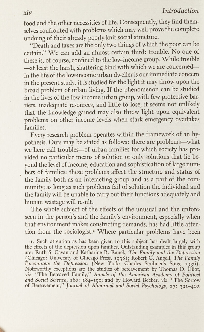 xiv Introduction food and the other necessities of hfe. Consequently, they find them¬ selves confronted with problems which may well prove the complete undoing of their already poorly-knit social structure. Death and taxes are the only two things of which the poor can be certain. We can add an almost certain third: trouble. No one of these is, of course, confined to the low-income group. While trouble —at least the harsh, shattering kind with which we are concerned— in the life of the low-income urban dweller is our immediate concern in the present study, it is studied for the light it may throw upon the broad problem of urban living. If the phenomenon can be studied in the lives of the low-income urban group, with few protective bar¬ riers, inadequate resources, and little to lose, it seems not unlikely that the knowledge gained may also throw light upon equivalent problems on other income levels when stark emergency overtakes families. Every research problem operates within the framework of an hy¬ pothesis. Ours may be stated as follows: there are problems—what we here call troubles—of urban families for which society has pro¬ vided no particular means of solution or only solutions that lie be¬ yond the level of income, education and sophistication of large num¬ bers of families; these problems affect the structure and status of the family both as an interacting group and as a part of the com¬ munity; as long as such problems fail of solution the individual and the family will be unable to carry out their functions adequately and human wastage will result. The whole subject of the effects of the unusual and the unfore¬ seen in the person's and the family's environment, especially when that environment makes constricting demands, has had little atten¬ tion from the sociologist.^ Where particular problems have been 1. Such attention as has been given to this subject has dealt largely with the effects of the depression upon families. Outstanding examples in this group are: Ruth S. Cavan and Katharine R. Ranck, The Family and the Depression (Chicago: University of Chicago Press, 1938); Robert C. Angeli, The Family Encounters the Depression (New York: Charles Scribner's Sons, 1936). Noteworthy exceptions are the studies of bereavement by Thomas D. Eliot, viz. The Bereaved Family, Annals of the American Academy of Political and Social Science, 160: 184-190; and by Howard Becker, viz. The Sorrow of Bereavement, Journal of Abnormal and Social Psychology, 27: 391-410.