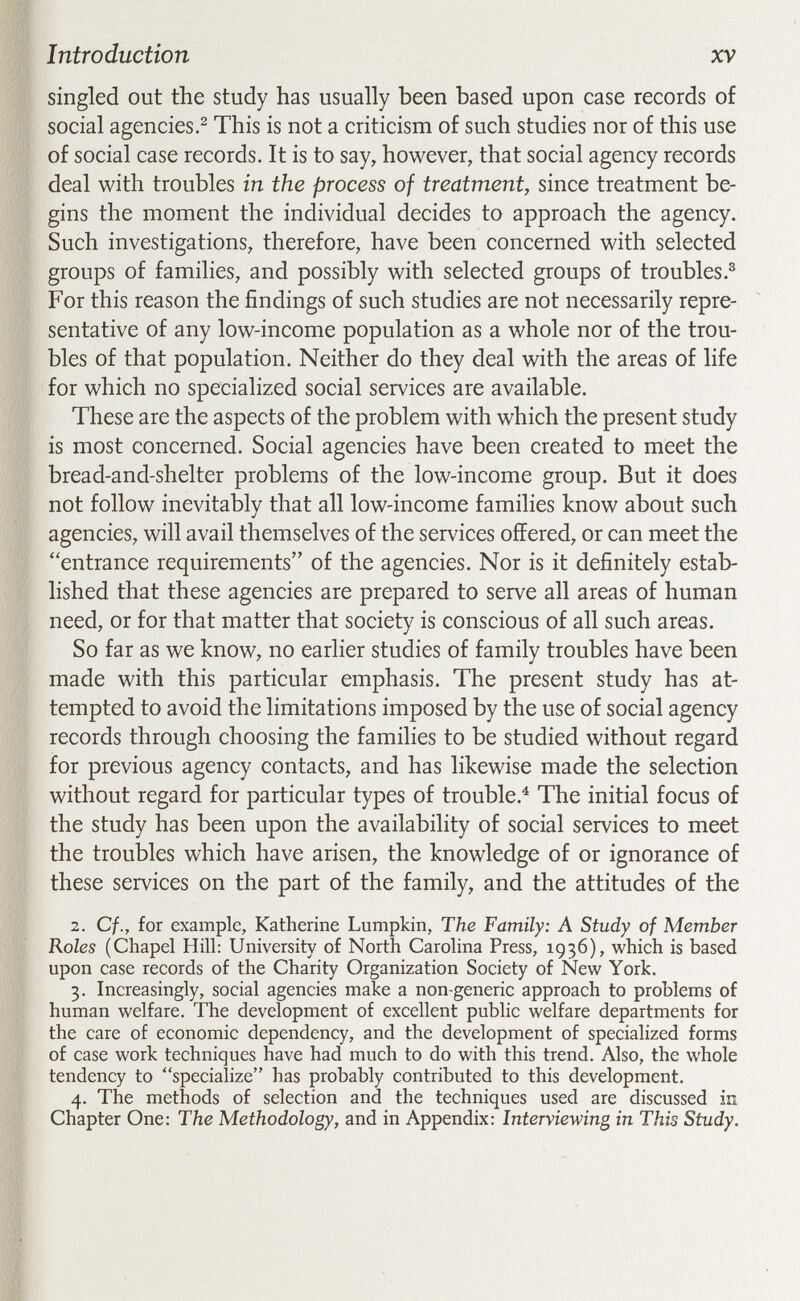 Introduction XV singled out the study has usually been based upon case records of social agencies This is not a criticism of such studies nor of this use of social case records. It is to say, however, that social agency records deal with troubles in the process of treatment, since treatment be¬ gins the moment the individual decides to approach the agency. Such investigations, therefore, have been concerned with selected groups of families, and possibly with selected groups of troubles.® For this reason the findings of such studies are not necessarily repre¬ sentative of any low-income population as a whole nor of the trou¬ bles of that population. Neither do they deal with the areas of life for which no specialized social services are available. These are the aspects of the problem with which the present study is most concerned. Social agencies have been created to meet the bread-and-shelter problems of the low-income group. But it does not follow inevitably that all low-income families know about such agencies, will avail themselves of the services offered, or can meet the entrance requirements of the agencies. Nor is it definitely estab¬ lished that these agencies are prepared to serve all areas of human need, or for that matter that society is conscious of all such areas. So far as we know, no earlier studies of family troubles have been made with this particular emphasis. The present study has at¬ tempted to avoid the limitations imposed by the use of social agency records through choosing the families to be studied without regard for previous agency contacts, and has likewise made the selection without regard for particular types of trouble.^ The initial focus of the study has been upon the availability of social services to meet the troubles which have arisen, the knowledge of or ignorance of these services on the part of the family, and the attitudes of the 2. Cf., for example, Katherine Lumpkin, The Family: A Study of Member Roles (Chapel Hill: University of North Carolina Press, 1936), which is based upon case records of the Charity Organization Society of New York. 3. Increasingly, social agencies make a non-generic approach to problems of human welfare. The development of excellent public welfare departments for the care of economic dependency, and the development of specialized forms of case work techniques have had much to do with this trend. Also, the whole tendency to specialize has probably contributed to this development. 4. The methods of selection and the techniques used are discussed in Chapter One: The Methodology, and in Appendix: Interviewing in This Study.