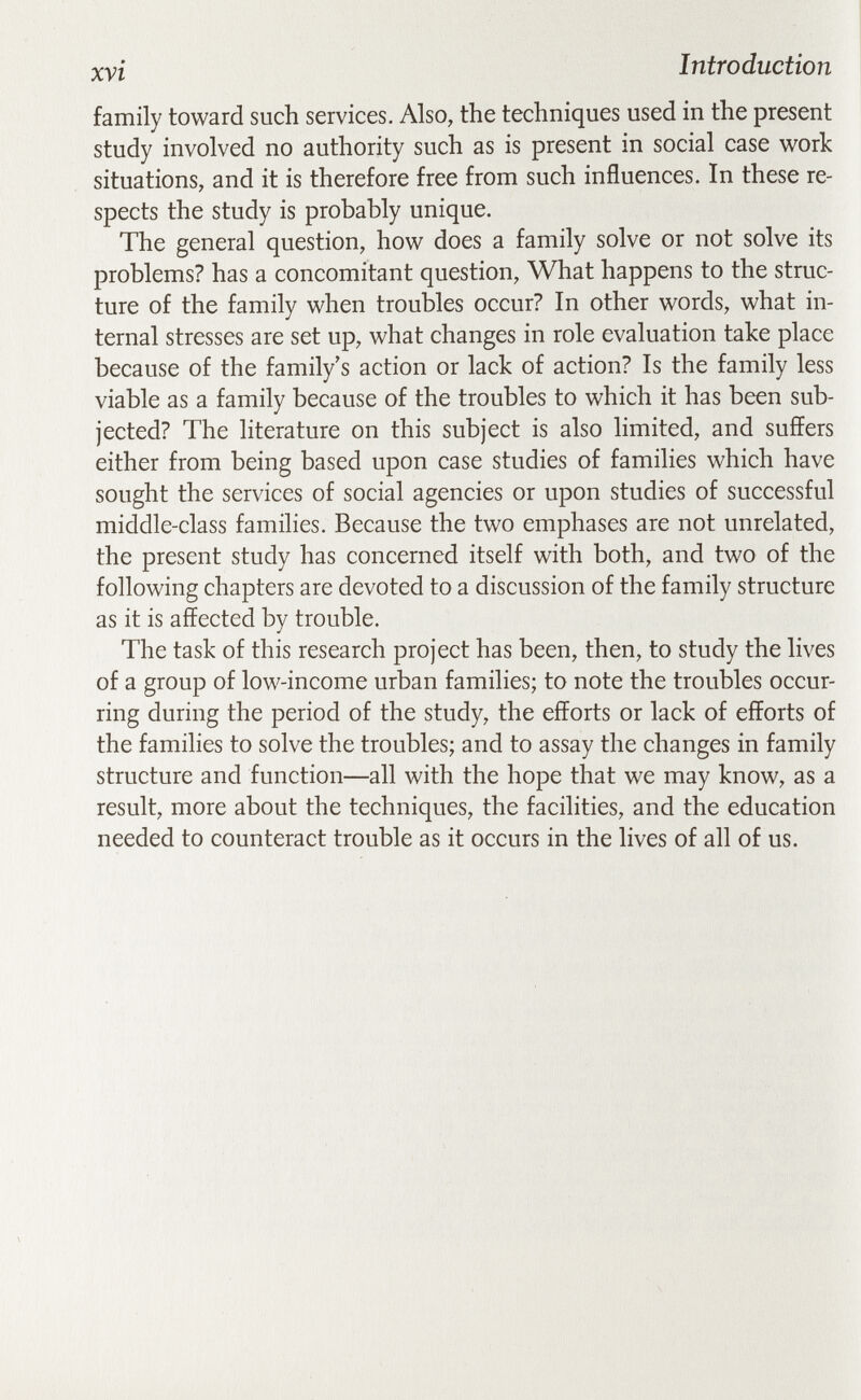 xvi Introduction family toward such services. Also, the techniques used in the present study involved no authority such as is present in social case work situations, and it is therefore free from such influences. In these re¬ spects the study is probably unique. The general question, how does a family solve or not solve its problems? has a concomitant question. What happens to the struc¬ ture of the family when trouHes occur? In other words, what in¬ ternal stresses are set up, what changes in role evaluation take place because of the family's action or lack of action? Is the family less viable as a family because of the troubles to which it has been sub¬ jected? The literature on this subject is also limited, and suffers either from being based upon case studies of families which have sought the services of social agencies or upon studies of successful middle-class families. Because the two emphases are not unrelated, the present study has concerned itself with both, and two of the following chapters are devoted to a discussion of the family structure as it is affected by trouble. The task of this research project has been, then, to study the lives of a group of low-income urban families; to note the troubles occur¬ ring during the period of the study, the efforts or lack of efforts of the families to solve the troubles; and to assay the changes in family structure and function—all with the hope that we may know, as a result, more about the techniques, the facilities, and the education needed to counteract trouble as it occurs in the lives of all of us.