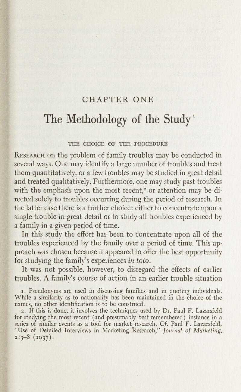 CHAPTER ONE The Methodology of the Study ^ the choice of the procedure Research on the problem of family troubles may be conducted in several ways. One may identify a large number of troubles and treat them quantitatively, or a few troubles may be studied in great detail and treated qualitatively. Furthermore, one may study past troubles with the emphasis upon the most recent,^ or attention may be di¬ rected solely to troubles occurring during the period of research. In the latter case there is a further choice; either to concentrate upon a single trouble in great detail or to study all troubles experienced by a family in a given period of time. In this study the effort has been to concentrate upon all of the troubles experienced by the family over a period of time. This ap¬ proach was chosen because it appeared to offer the best opportunity for studying the family's experiences in toto. It was not possible, however, to disregard the effects of earlier troubles. A family's course of action in an earlier trouble situation 1. Pseudonyms are used in discussing families and in quoting individuals. While a similarity as to nationality has been maintained in the choice of the names, no other identification is to be construed. 2. If this is done, it involves the techniques used by Dr. Paul F. Lazarsfeld for studying the most recent (and presumably best remembered) instance in a series of similar events as a tool for market research. Cf. Paul F. Lazarsfeld, Use of Detailed Interviews in Marketing Research, Journal of Marketing, 2:3-8 (1937).