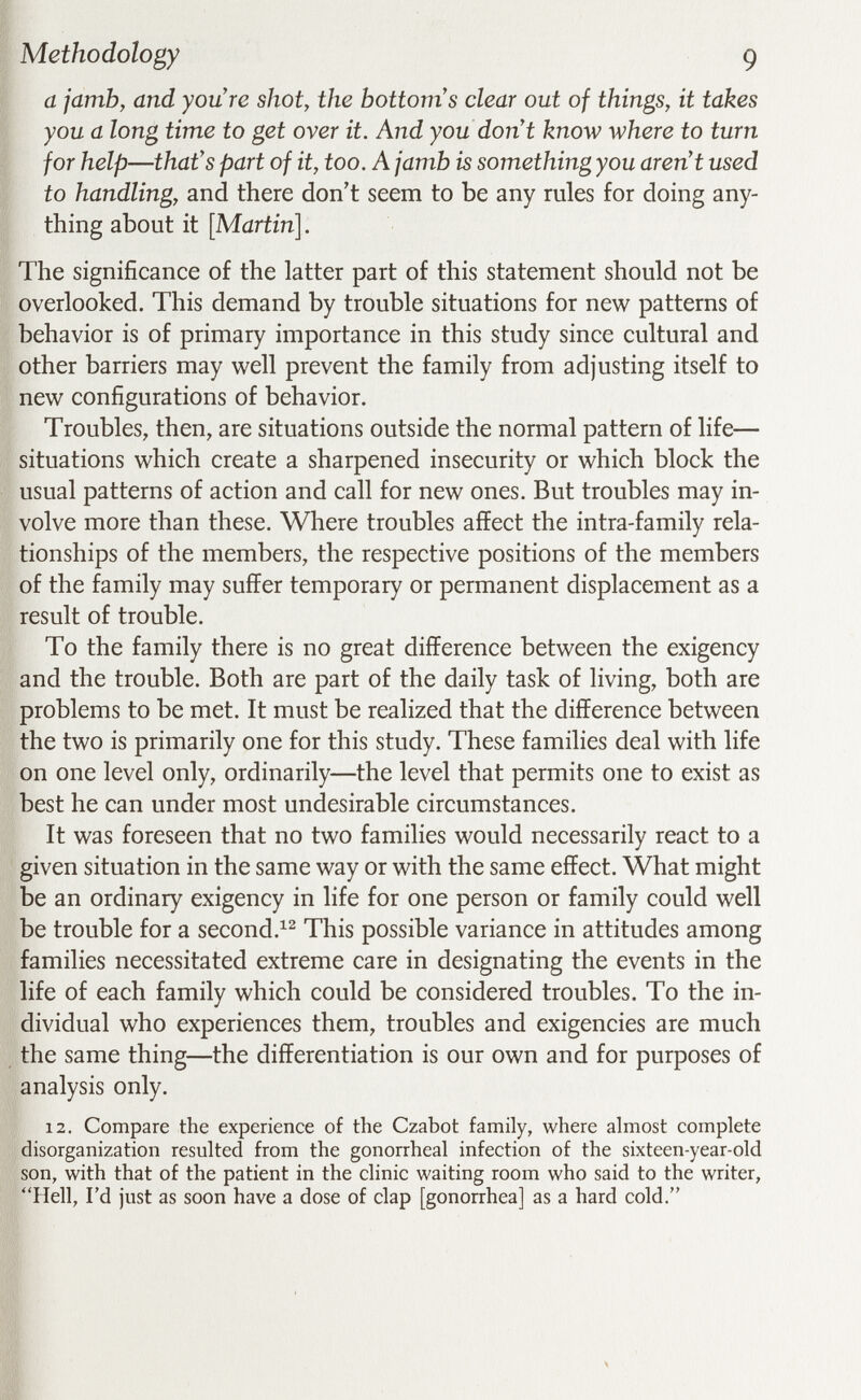 Methodology g a jamb, and you're shot, the bottoms clear out of things, it takes you a long time to get over it. And you dont know where to turn for help—that's part of it, too. A jamb is something you aren't used to handling, and there don't seem to be any rules for doing any¬ thing about it [Martin]. The significance of the latter part of this statement should not be overlooked. This demand by trouble situations for new patterns of behavior is of primary importance in this study since cultural and other barriers may well prevent the family from adjusting itself to new configurations of behavior. Troubles, then, are situations outside the normal pattern of life— situations which create a sharpened insecurity or which block the usual patterns of action and call for new ones. But troubles may in¬ volve more than these. Where troubles affect the intra-family rela¬ tionships of the members, the respective positions of the members of the family may suffer temporary or permanent displacement as a result of trouble. To the family there is no great difference between the exigency and the trouble. Both are part of the daily task of living, both are problems to be met. It must be realized that the difference between the two is primarily one for this study. These families deal with life on one level only, ordinarily—the level that permits one to exist as best he can under most undesirable circumstances. It was foreseen that no two families would necessarily react to a given situation in the same way or with the same effect. What might be an ordinary exigency in life for one person or family could well be trouble for a second.^^ This possible variance in attitudes among families necessitated extreme care in designating the events in the life of each family which could be considered troubles. To the in¬ dividual who experiences them, troubles and exigencies are much the same thing—the differentiation is our own and for purposes of analysis only. 12. Compare the experience of the Czabot family, where almost complete disorganization resulted from the gonorrheal infection of the sixteen-year-old son, with that of the patient in the clinic waiting room who said to the writer, Hell, I'd just as soon have a dose of clap [gonorrhea] as a hard cold.