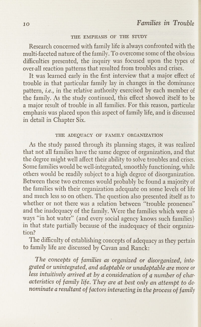 10 Families in Trouble THE EMPHASIS OF THE STUDY | Research concerned with family hfe is always confronted with the multi-faceted nature of the family. Tо overcome some of the obvious diíñculties presented, the inquiry was focused upon the types of | ove^all reaction patterns that resulted from troubles and crises. It was learned early in the first interview that a major effect of trouble in that particular family lay in changes in the dominance pattern, i.e., in the relative authority exercised by each member of the family. As the study continued, this effect showed itself to be a major result of trouble in all families. For this reason, particular emphasis was placed upon this aspect of family life, and is discussed in detail in Chapter Six. THE ADEQUACY OF FAMILY ORGANIZATION As the study passed through its planning stages, it was realized that not all families have the same degree of organization, and that the degree might well affect their ability to solve troubles and crises. Some families would be well-integrated, smoothly functioning, while others would be readily subject to a high degree of disorganization. Between these two extremes would probably be found a majority of the families with their organization adequate on some levels of life and much less so on others. The question also presented itself as to whether or not there was a relation between trouble proneness and the inadequacy of the family. Were the families which were al¬ ways in hot water (and every social agency knows such families) in that state partially because of the inadequacy of their organiza¬ tion? I The difficulty of establishing concepts of adequacy as they pertain to family life are discussed by Cavan and Ranck: The concepts of families as organized or disorganized, inte¬ grated or unintegrated, and adaptable or unadaptable are more or less intuitively arrived at by a consideration of a number of char¬ acteristics of family life. They are at best only an attempt to de¬ nominate a resultant of factors interacting in the process of family