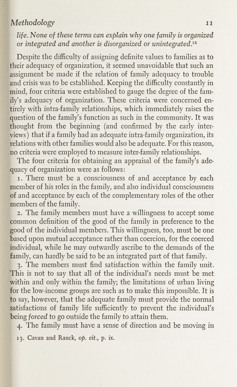 Methodology 11 life. None of these terms can explain why one family is organized or integrated and another is disorganized or unintegrated}^ Despite the difficulty of assigning definite values to families as to their adequacy of organization, it seemed unavoidable that such an assignment be made if the relation of family adequacy to trouble and crisis was to be established. Keeping the difficulty constantly in mind, four criteria were established to gauge the degree of the fam¬ ily's adequacy of organization. These criteria were concerned en¬ tirely with intra-family relationships, which immediately raises the question of the family's function as such in the community. It was thought from the beginning (and confirmed by the early inter¬ views) that if a family had an adequate intra-family organization, its relations with other families would also be adequate. For this reason, no criteria were employed to measure inter-family relationships. The four criteria for obtaining an appraisal of the family's ade¬ quacy of organization were as follows; 1. There must be a consciousness of and acceptance by each member of his roles in the family, and also individual consciousness of and acceptance by each of the complementary roles of the other members of the family. 2. The family members must have a willingness to accept some common definition of the good of the family in preference to the good of the individual members. This willingness, too, must be one based upon mutual acceptance rather than coercion, for the coerced individual, while he may outwardly ascribe to the demands of the family, can hardly be said to be an integrated part of that family. 3. The members must find satisfaction within the family unit. This is not to say that all of the individual's needs must be met within and only within the family; the limitations of urban living for the low-income groups are such as to make this impossible. It is to say, however, that the adequate family must provide the normal satisfactions of family life sufficiently to prevent the individual's being forced to go outside the family to attain them. 4. The family must have a sense of direction and be moving in 13. Cavan and Ranck, op. cit., p. ix.