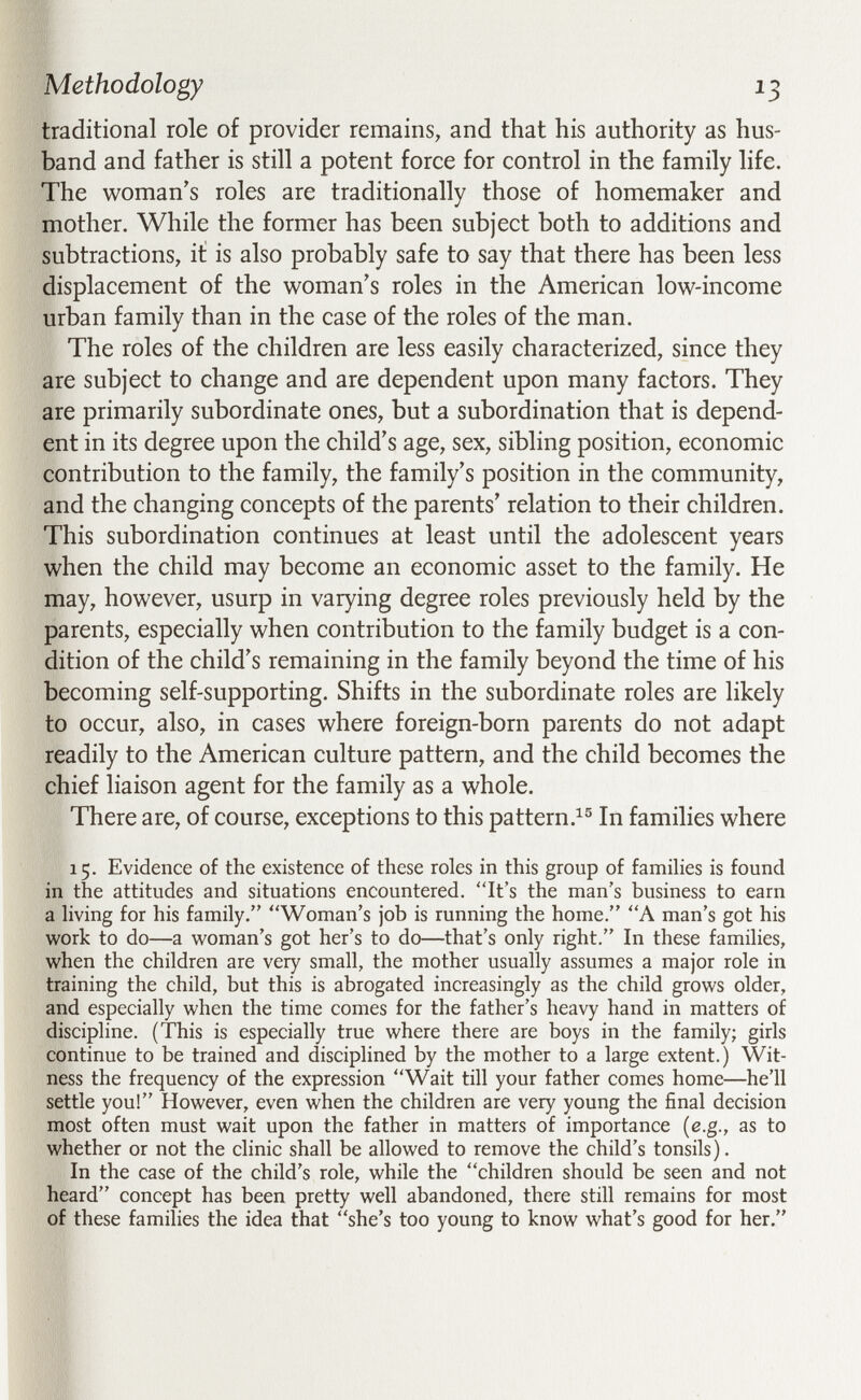 Methodology ^3 traditional role of provider remains, and that his authority as hus¬ band and father is still a potent force for control in the family life. The woman's roles are traditionally those of homemaker and mother. While the former has been subject both to additions and subtractions, it is also probably safe to say that there has been less displacement of the woman's roles in the American low-income urban family than in the case of the roles of the man. The roles of the children are less easily characterized, since they are subject to change and are dependent upon many factors. They are primarily subordinate ones, but a subordination that is depend¬ ent in its degree upon the child's age, sex, sibling position, economic contribution to the family, the family's position in the community, and the changing concepts of the parents' relation to their children. This subordination continues at least until the adolescent years when the child may become an economic asset to the family. He may, however, usurp in varying degree roles previously held by the parents, especially when contribution to the family budget is a con¬ dition of the child's remaining in the family beyond the time of his becoming self-supporting. Shifts in the subordinate roles are likely to occur, also, in cases where foreign-born parents do not adapt readily to the American culture pattern, and the child becomes the chief liaison agent for the family as a whole. There are, of course, exceptions to this pattern.^® In families where 15. Evidence of the existence of these roles in this group of famihes is found in the attitudes and situations encountered. It's the man's business to earn a hving for his family. Woman's job is running the home. A man's got his work to do—a woman's got her's to do—that's only right. In these families, when the children are very small, the mother usually assumes a major role in training the child, but this is abrogated increasingly as the child grows older, and especially when the time comes for the father's heavy hand in matters of discipline. (This is especially true where there are boys in the family; girls continue to be trained and disciplined by the mother to a large extent.) Wit¬ ness the frequency of the expression Wait till your father comes home—he'll settle you! However, even when the children are very young the final decision most often must wait upon the father in matters of importance {e.g., as to whether or not the clinic shall be allowed to remove the child's tonsils). In the case of the child's role, while the children should be seen and not heard concept has been pretty well abandoned, there still remains for most of these families the idea that she's too young to know what's good for her.