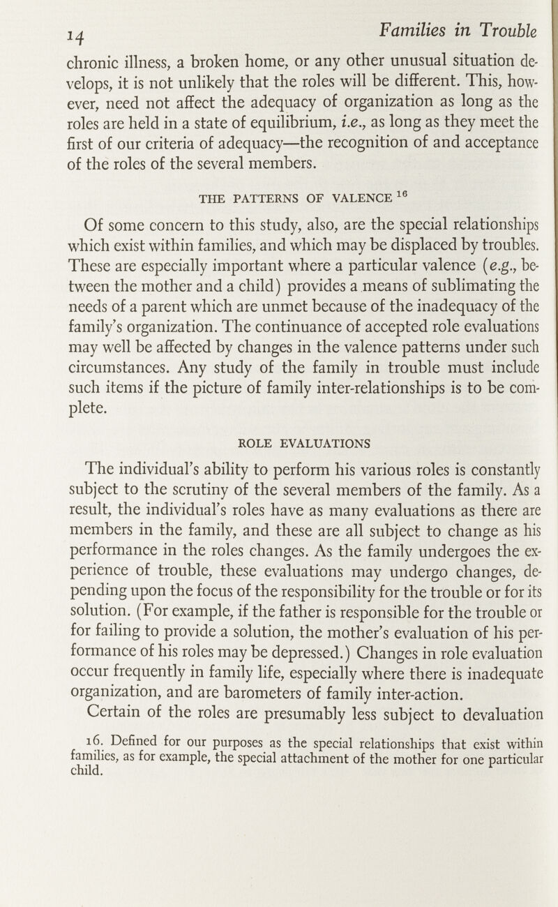 Families in Trouble chronic illness, a broken home, or any other unusual situation de¬ velops, it is not unlikely that the roles will be different. This, how¬ ever, need not affect the adequacy of organization as long as the roles are held in a state of equilibrium, i.e., as long as they meet the first of our criteria of adequacy—the recognition of and acceptance of the roles of the several members. THE PATTERNS OF VALENCE Of some concern to this study, also, are the special relationships which exist within families, and which may be displaced by troubles. These are especially important where a particular valence {e.g., be¬ tween the mother and a child) provides a means of sublimating the needs of a parent which are unmet because of the inadequacy of the family's organization. The continuance of accepted role evaluations may well be affected by changes in the valence patterns under such circumstances. Any study of the family in trouble must include such items if the picture of family inter-relationships is to be com¬ plete. ROLE EVALUATIONS The individual's ability to perform his various roles is constantly subject to the scrutiny of the several members of the family. As a result, the individual's roles have as many evaluations as there are members in the family, and these are all subject to change as his performance in the roles changes. As the family undergoes the ex¬ perience of trouble, these evaluations may undergo changes, de¬ pending upon the focus of the responsibility for the trouble or for its solution. (For example, if the father is responsible for the trouble or for failing to provide a solution, the mother's evaluation of his per¬ formance of his roles may be depressed.) Changes in role evaluation occur frequently in family life, especially where there is inadequate organization, and are barometers of family inter-action. Certain of the roles are presumably less subject to devaluation 16. Defined for our purposes as the special relationships that exist within families, as for example, the special attachment of the mother for one particular child. ^