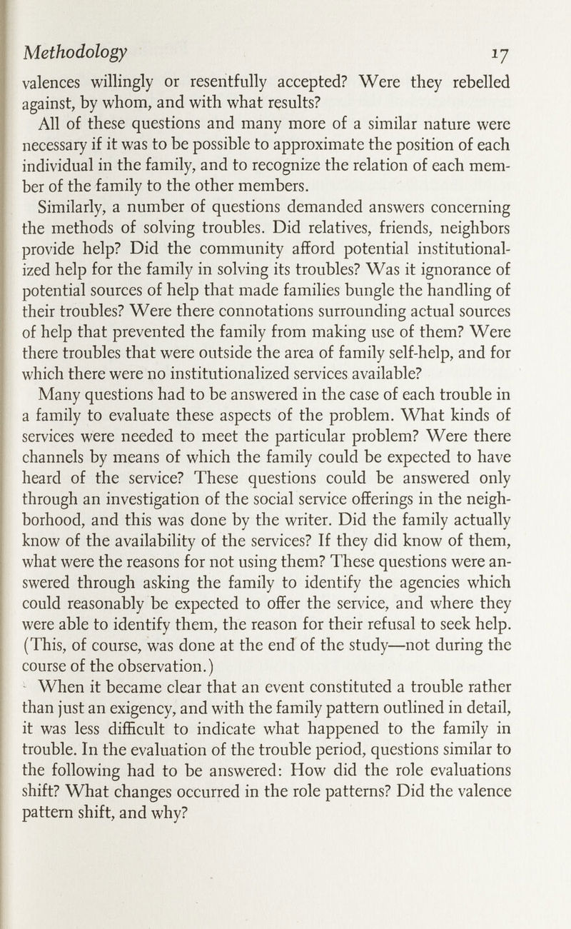 Methodology ij valences willingly or resentfully accepted? Were they rebelled against, by whom, and with what results? All of these questions and many more of a similar nature were necessary if it was to be possible to approximate the position of each individual in the family, and to recognize the relation of each mem¬ ber of the family to the other members. Similarly, a number of questions demanded answers concerning the methods of solving troubles. Did relatives, friends, neighbors provide help? Did the community afford potential institutional¬ ized help for the family in solving its troubles? Was it ignorance of potential sources of help that made families bungle the handling of their troubles? Were there connotations surrounding actual sources of help that prevented the family from making use of them? Were there troubles that were outside the area of family self-help, and for which there were no institutionalized services available? Many questions had to be answered in the case of each trouble in a family to evaluate these aspects of the problem. What kinds of services were needed to meet the particular problem? Were there channels by means of which the family could be expected to have heard of the service? These questions could be answered only through an investigation of the social service offerings in the neigh¬ borhood, and this was done by the writer. Did the family actually know of the availability of the services? If they did know of them, what were the reasons for not using them? These questions were an¬ swered through asking the family to identify the agencies which could reasonably be expected to offer the service, and where they were able to identify them, the reason for their refusal to seek help. (This, of course, was done at the end of the study—not during the course of the observation.) When it became clear that an event constituted a trouble rather than just an exigency, and with the family pattern outlined in detail, it was less difficult to indicate what happened to the family in trouble. In the evaluation of the trouble period, questions similar to the following had to be answered; How did the role evaluations shift? What changes occurred in the role patterns? Did the valence pattern shift, and why?