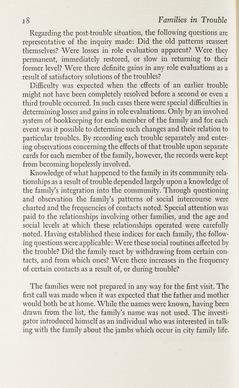 i8 Families in Trouble Regarding the post-trouble situation, the following questions are representative of the inquiry made: Did the old patterns reassert themselves? Were losses in role evaluation apparent? Were they permanent, immediately restored, or slow in returning to their former level? Were there definite gains in any role evaluations as a result of satisfactory solutions of the troubles? Difficulty was expected when the effects of an earlier trouble might not have been completely resolved before a second or even a third trouble occurred. In such cases there were special difficulties in determining losses and gains in role evaluations. Only by an involved system of bookkeeping for each member of the family and for each event was it possible to determine such changes and their relation to particular troubles. By recording each trouble separately and enter¬ ing observations concerning the effects of that trouble upon separate cards for each member of the family, however, the records were kept from becoming hopelessly involved. Knowledge of what happened to the family in its community rela¬ tionships as a result of trouble depended largely upon a knowledge of the family's integration into the community. Through questioning and observation the family's patterns of social intercourse were charted and the frequencies of contacts noted. Special attention was paid to the relationships involving other families, and the age and social levels at which these relationships operated were carefully noted. Having established these indices for each family, the follow¬ ing questions were applicable: Were these social routines affected by the trouble? Did the family react by withdrawing from certain con¬ tacts, and from which ones? Were there increases in the frequency of certain contacts as a result of, or during trouble? The families were not prepared in any way for the first visit. The first call was made when it was expected that the father and mother would both be at home. While the names were known, having been drawn from the list, the family's name was not used. Tlie investi¬ gator introduced himself as an individual who was interested in talk¬ ing with the family about the jambs which occur in city family life.