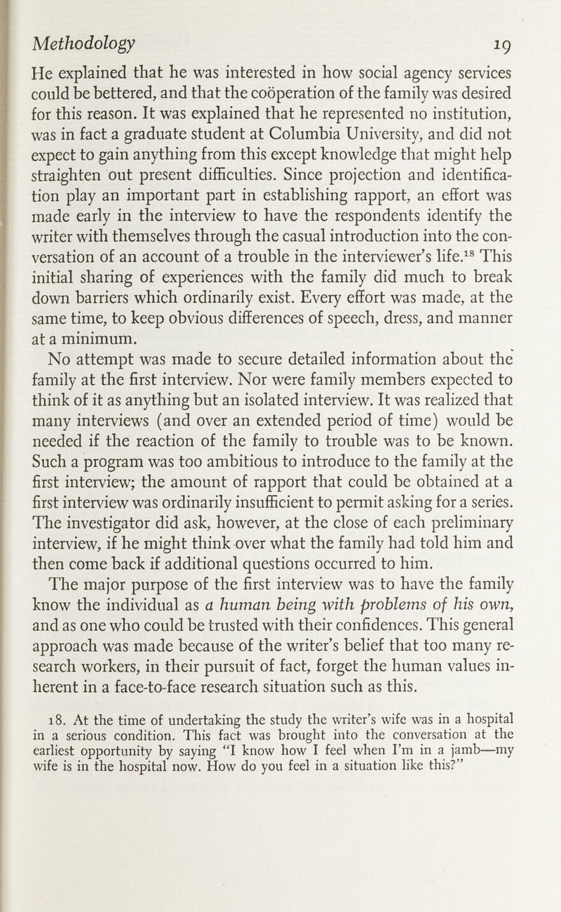 Methodology ig He explained that he was interested in how social agency services could be bettered, and that the cooperation of the family was desired for this reason. It was explained that he represented no institution, was in fact a graduate student at Columbia University, and did not expect to gain anything from this except knowledge that might help straighten out present difficulties. Since projection and identifica¬ tion play an important part in establishing rapport, an effort was made early in the interview to have the respondents identify the writer with themselves through the casual introduction into the con¬ versation of an account of a trouble in the interviewer s life.^® This initial sharing of experiences with the family did much to break down barriers which ordinarily exist. Every effort was made, at the same time, to keep obvious differences of speech, dress, and manner at a minimum. No attempt was made to secure detailed information about the family at the first interview. Nor were family members expected to think of it as anything but an isolated interview. It was realized that many interviews (and over an extended period of time) would be needed if the reaction of the family to trouble was to be known. Such a program was too ambitious to introduce to the family at the first interview; the amount of rapport that could be obtained at a first interview was ordinarily insufficient to permit asking for a series. The investigator did ask, however, at the close of each preliminary interview, if he might think over what the family had told him and then come back if additional questions occurred to him. The major purpose of the first interview was to have the family know the individual as a human being with problems of his own, and as one who could be trusted with their confidences. This general approach was made because of the writer's belief that too many re¬ search workers, in their pursuit of fact, forget the human values in¬ herent in a face-to-face research situation such as this. 18. At the time of undertaking the study the writer's wife was in a hospital in a serious condition. This fact was brought into the conversation at the earhest opportunity by saying I know how I feel when I'm in a jamb—my wife is in the hospital now. How do you feel in a situation like this?