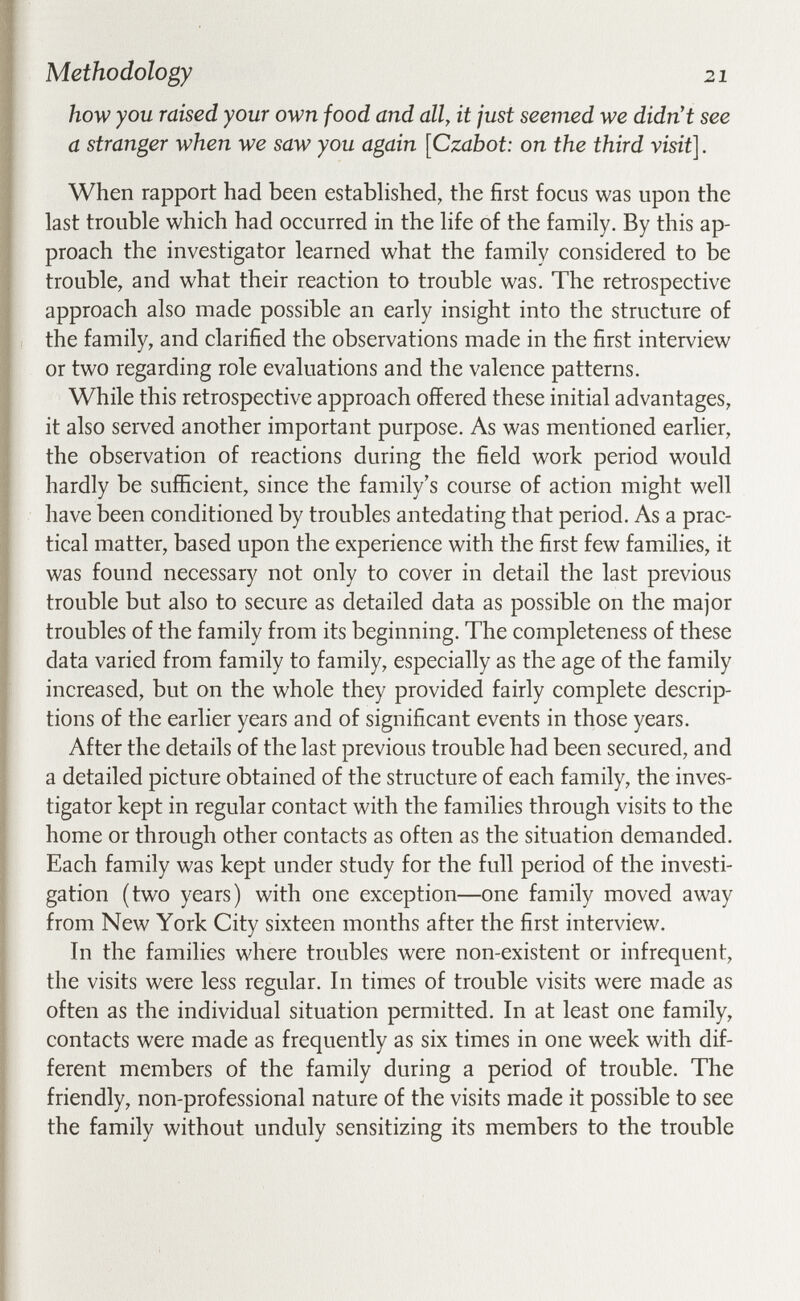 Methodology 21 how you raised your own food and all, it just seemed we didn't see a stranger when we saw you again [Czabot: on the third visit]. When rapport had been estabhshed, the first focus was upon the last trouble which had occurred in the life of the family. By this ap¬ proach the investigator learned what the family considered to be trouble, and what their reaction to trouble was. The retrospective approach also made possible an early insight into the structure of the family, and clarified the observations made in the first interview or two regarding role evaluations and the valence patterns. While this retrospective approach offered these initial advantages, it also served another important purpose. As was mentioned earlier, the observation of reactions during the field work period would hardly be sufficient, since the family's course of action might well have been conditioned by troubles antedating that period. As a prac¬ tical matter, based upon the experience with the first few families, it was found necessary not only to cover in detail the last previous trouble but also to secure as detailed data as possible on the major troubles of the family from its beginning. The completeness of these data varied from family to family, especially as the age of the family increased, but on the whole they provided fairly complete descrip¬ tions of the earlier years and of significant events in those years. After the details of the last previous trouble had been secured, and a detailed picture obtained of the structure of each family, the inves¬ tigator kept in regular contact with the families through visits to the home or through other contacts as often as the situation demanded. Each family was kept under study for the full period of the investi¬ gation (two years) with one exception—one family moved away from New York City sixteen months after the first interview. In the families where troubles were non-existent or infrequent, the visits were less regular. In times of trouble visits were made as often as the individual situation permitted. In at least one family, contacts were made as frequently as six times in one week with dif¬ ferent members of the family during a period of trouble. The friendly, non-professional nature of the visits made it possible to see the family without unduly sensitizing its members to the trouble