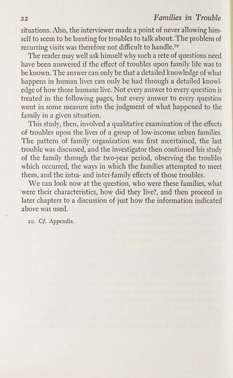 22 Families in Trouble situations. Also, the interviewer made a point of never allowing him¬ self to seem to be hunting for troubles to talk about. The problem of recurring visits was therefore not difficult to handle.^® The reader may well ask himself why such a rete of questions need have been answered if the effect of troubles upon family life was to be known. The answer can only be that a detailed knowledge of what happens in human lives can only be had through a detailed knowl¬ edge of how those humans live. Not every answer to every question is treated in the following pages, but every answer to every question went in some measure into the judgment of what happened to the family in a given situation. This study, then, involved a qualitative examination of the effects of troubles upon the lives of a group of low-income urban families. The pattern of family organization was first ascertained, the last trouble was discussed, and the investigator then continued his study of the family through the two-year period, observing the troubles which occurred, the ways in which the families attempted to meet them, and the intra- and inter-family effects of those troubles. We can look now at the question, who were these families, what were their characteristics, how did they live?, and then proceed in later chapters to a discussion of just how the information indicated above was used. 20. Cf. Appendix.