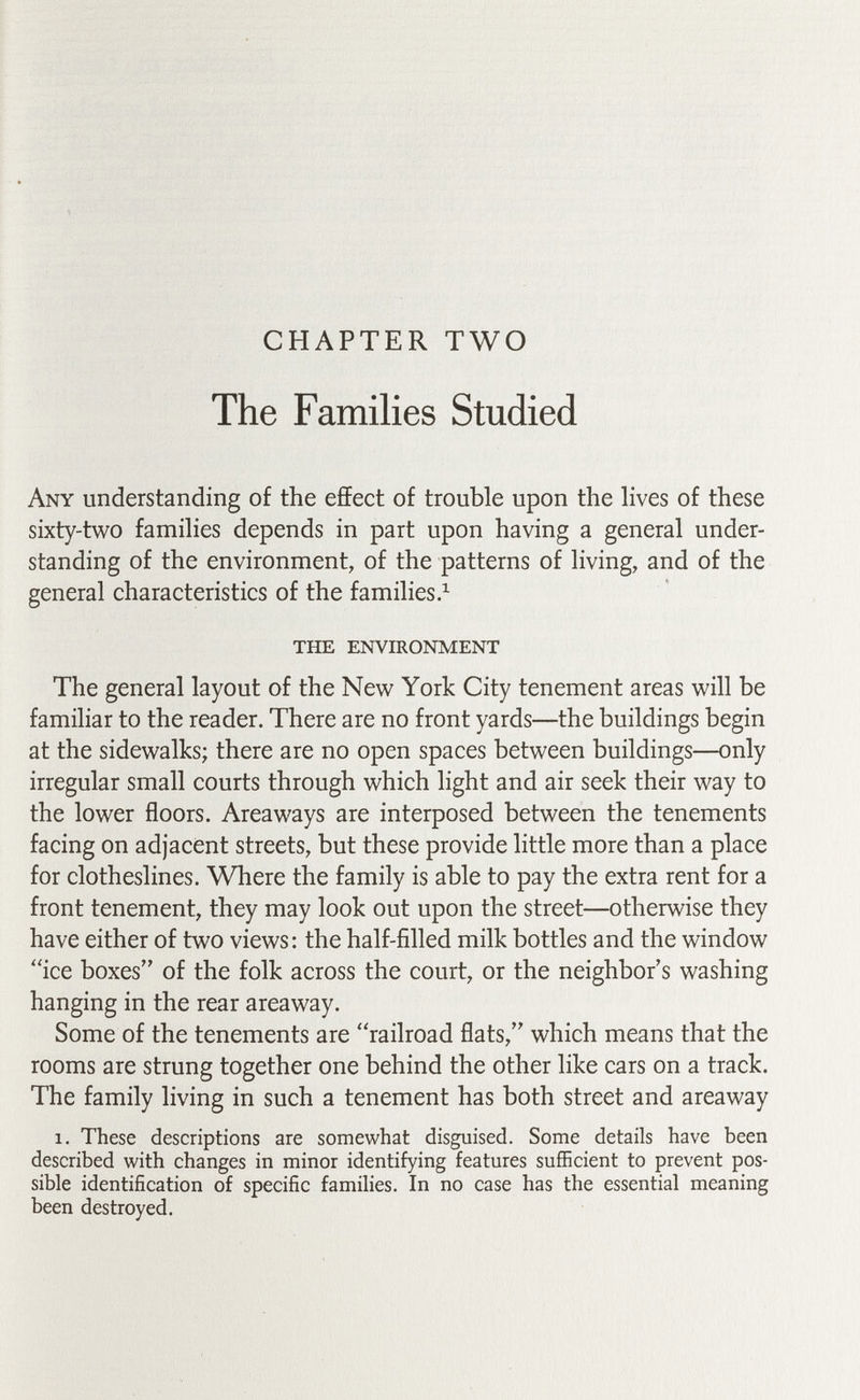 CHAPTER TWO The Families Studied Any understanding of the effect of trouble upon the hves of these sixty-two famihes depends in part upon having a general under¬ standing of the environment, of the patterns of living, and of the general characteristics of the families Л the environment The general layout of the New York City tenement areas will be familiar to the reader. There are no front yards—the buildings begin at the sidewalks; there are no open spaces between buildings—only irregular small courts through which light and air seek their way to the lower floors. Areaways are interposed between the tenements facing on adjacent streets, but these provide little more than a place for clotheslines. Where the family is able to pay the extra rent for a front tenement, they may look out upon the street—otherwise they have either of two views: the half-filled milk bottles and the window ''ice boxes of the folk across the court, or the neighbor's washing hanging in the rear areaway. Some of the tenements are railroad flats, which means that the rooms are strung together one behind the other like cars on a track. The family living in such a tenement has both street and areaway 1. These descriptions are somewhat disguised. Some details have been described with changes in minor identifying features sufficient to prevent pos¬ sible identification of specific families. In no case has the essential meaning been destroyed.