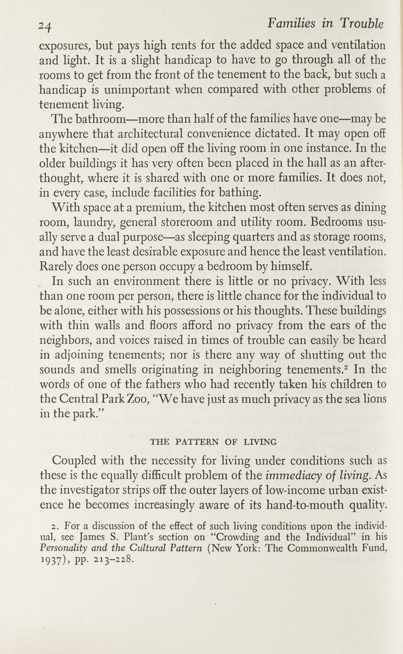 24 Families in Trouble I -1 exposures, but pays high rents for the added space and ventilation and hght. It is a slight handicap to have to go through all of the rooms to get from the front of the tenement to the back, but such a handicap is unimportant when compared v^'ith other problems of tenement living. The bathroom—more than half of the families have one—may be anywhere that architectural convenience dictated. It may open off the kitchen—it did open off the living room in one instance. In the older buildings it has very often been placed in the hall as an after¬ thought, where it is shared with one or more families. It does not, in every case, include facilities for bathing. With space at a premium, the kitchen most often serves as dining room, laundry, general storeroom and utility room. Bedrooms usu¬ ally serve a dual purpose—as sleeping quarters and as storage rooms, and have the least desirable exposure and hence the least ventilation. Rarely does one person occupy a bedroom by himself. In such an environment there is little or no privacy. With less than one room per person, there is little chance for the individual to be alone, either with his possessions or his thoughts. These buildings with thin walls and floors afford no privacy from the ears of the neighbors, and voices raised in times of trouble can easily be heard in adjoining tenements; nor is there any way of shutting out the sounds and smells originating in neighboring tenements.^ In the words of one of the fathers who had recently taken his children to the Central Park Zoo, ''We have just as much privacy as the sea lions in the park. THE PATTERN OF LIVING Coupled with the necessity for living under conditions such as these is the equally difEcult problem of the immediacy of living. As the investigator strips off the outer layers of low-income urban exist¬ ence he becomes increasingly aware of its hand-to-mouth quality. 2. For a discussion of the effect of such living conditions Upon the individ¬ ual, see James S. Plant's section on Crov^^ding and the Individual in his Personality and the Cultural Pattern (New York: The Commonwealth Fund, 1937)' PP- 213-228.