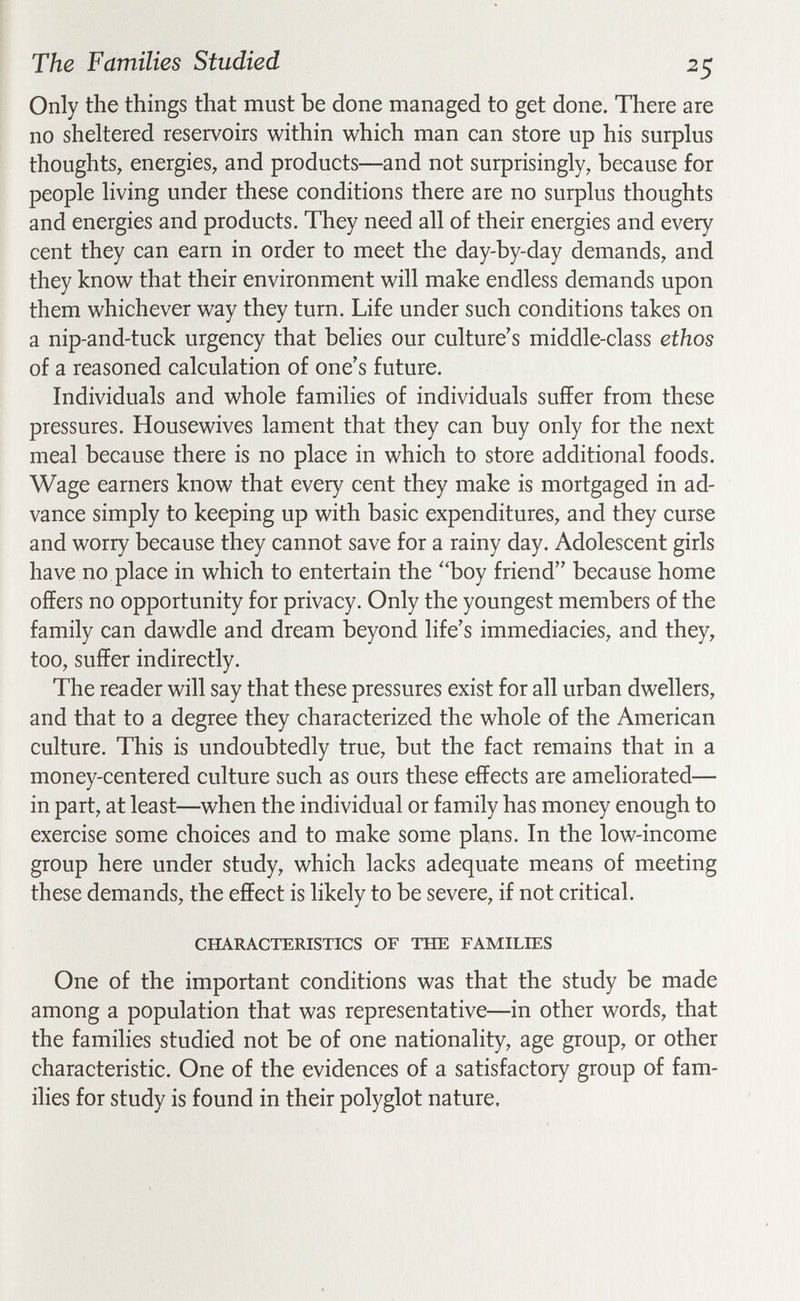 The Families Studied 25 Only the things that must be done managed to get done. There are no sheltered reservoirs within which man can store up his surplus thoughts, energies, and products—and not surprisingly, because for people living under these conditions there are no surplus thoughts and energies and products. They need all of their energies and every cent they can earn in order to meet the day-by-day demands, and they know that their environment will make endless demands upon them whichever way they turn. Life under such conditions takes on a nip-and-tuck urgency that belies our culture's middle-class ethos of a reasoned calculation of one's future. Individuals and whole families of individuals suffer from these pressures. Housewives lament that they can buy only for the next meal because there is no place in which to store additional foods. Wage earners know that every cent they make is mortgaged in ad¬ vance simply to keeping up with basic expenditures, and they curse and worry because they cannot save for a rainy day. Adolescent girls have no place in which to entertain the 'Ъоу friend because home offers no opportunity for privacy. Only the youngest members of the family can dawdle and dream beyond life's immediacies, and they, too, suffer indirectly. The reader will say that these pressures exist for all urban dwellers, and that to a degree they characterized the whole of the American culture. This is undoubtedly true, but the fact remains that in a money-centered culture such as ours these effects are ameliorated— in part, at least—when the individual or family has money enough to exercise some choices and to make some plans. In the low-income group here under study, which lacks adequate means of meeting these demands, the effect is likely to be severe, if not critical. CHARACTERISTICS OF THE FAMILIES One of the important conditions was that the study be made among a population that was representative—in other words, that the families studied not be of one nationality, age group, or other characteristic. One of the evidences of a satisfactory group of fam¬ ilies for study is found in their polyglot nature.