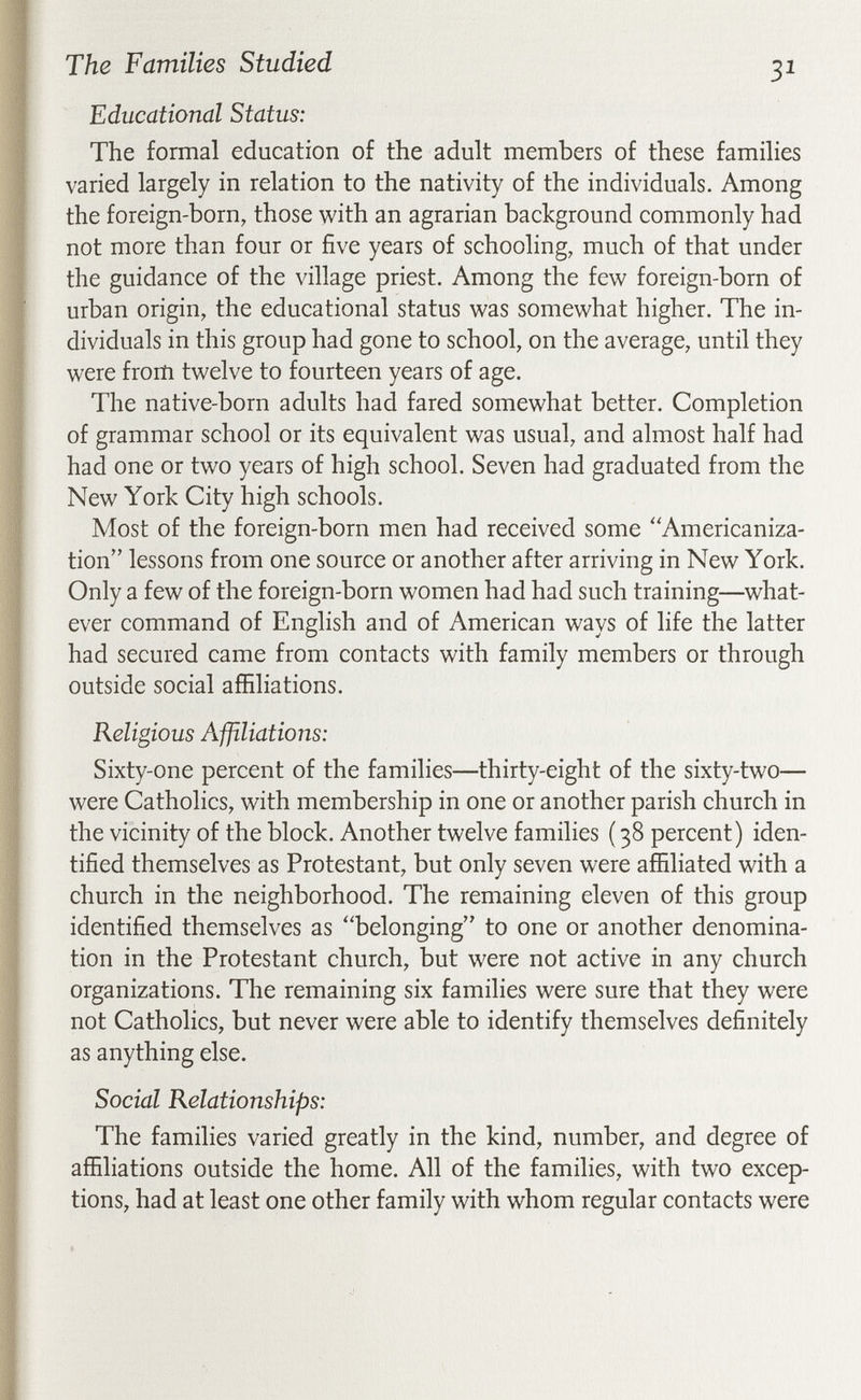 The Families Studied 31 Educational Status: The formal education of the adult members of these families varied largely in relation to the nativity of the individuals. Among the foreign-born, those with an agrarian background commonly had not more than four or five years of schooling, much of that under the guidance of the village priest. Among the few foreign-born of urban origin, the educational status was somewhat higher. The in¬ dividuals in this group had gone to school, on the average, until they were frorti twelve to fourteen years of age. The native-born adults had fared somewhat better. Completion of grammar school or its equivalent was usual, and almost half had had one or two years of high school. Seven had graduated from the New York City high schools. Most of the foreign-born men had received some ''Americaniza¬ tion lessons from one source or another after arriving in New York. Only a few of the foreign-born women had had such training—what¬ ever command of English and of American ways of life the latter had secured came from contacts with family members or through outside social affiliations. Religious Affiliations: Sixty-one percent of the families—thirty-eight of the sixty-two— were Catholics, with membership in one or another parish church in the vicinity of the block. Another twelve families ( 38 percent) iden¬ tified themselves as Protestant, but only seven were affiliated with a church in the neighborhood. The remaining eleven of this group identified themselves as belonging to one or another denomina¬ tion in the Protestant church, but were not active in any church organizations. The remaining six families were sure that they were not Catholics, but never were able to identify themselves definitely as anything else. Social Relationships: The families varied greatly in the kind, number, and degree of affiliations outside the home. All of the families, with two excep tions, had at least one other family with whom regular contacts were