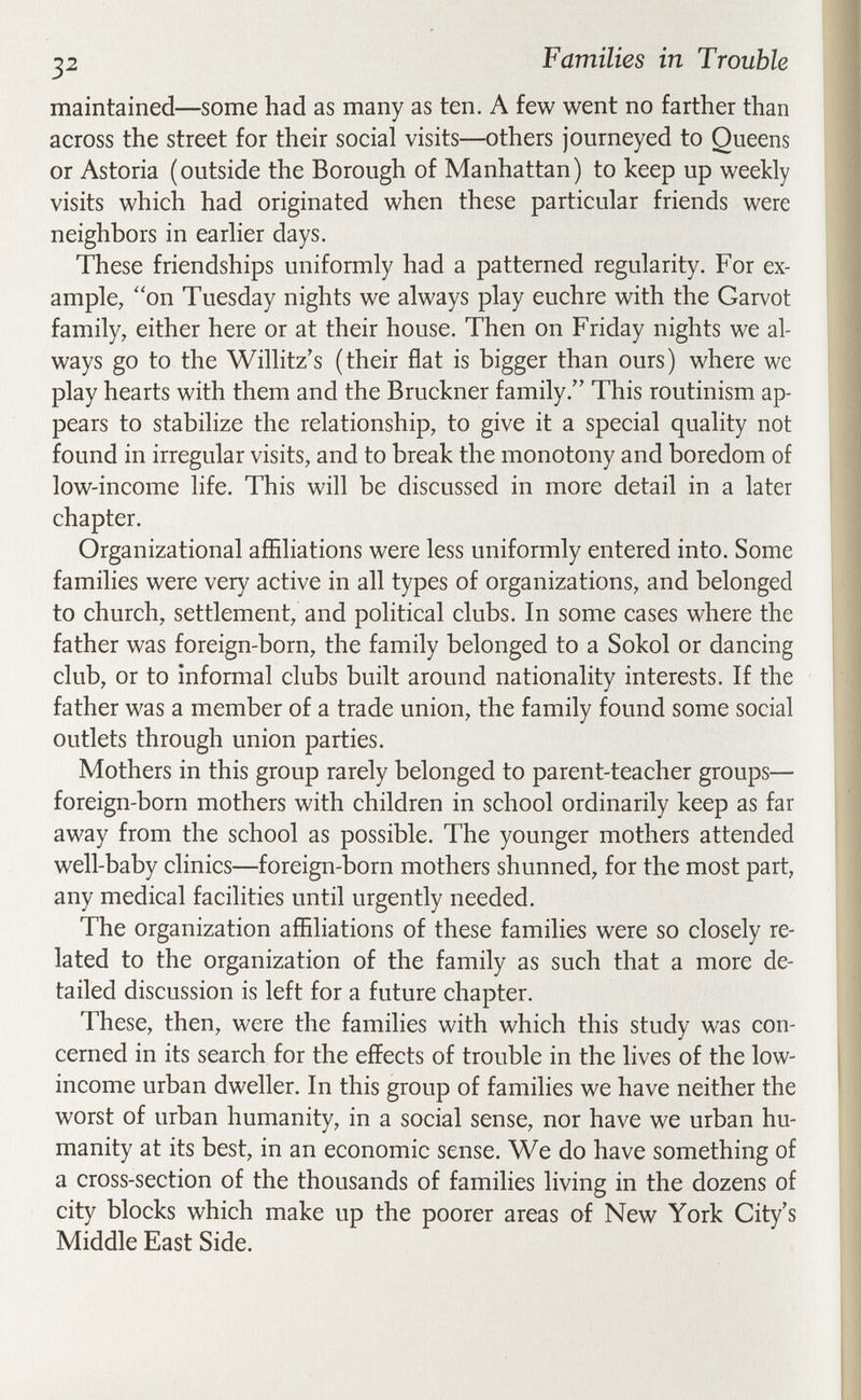 ^2 Families in Trouble maintained—some had as many as ten. A few went no farther than across the street for their social visits—others journeyed to Queens or Astoria (outside the Borough of Manhattan) to keep up weekly visits which had originated when these particular friends were neighbors in earlier days. These friendships uniformly had a patterned regularity. For ex¬ ample, on Tuesday nights we always play euchre with the Garvot family, either here or at their house. Then on Friday nights we al¬ ways go to the Willitz's (their flat is bigger than ours) where we play hearts with them and the Bruckner family. This routinism ap¬ pears to stabilize the relationship, to give it a special quality not found in irregular visits, and to break the monotony and boredom of low-income life. This will be discussed in more detail in a later chapter. Organizational affiliations were less uniformly entered into. Some families were very active in all types of organizations, and belonged to church, settlement, and political clubs. In some cases where the father was foreign-born, the family belonged to a Sokol or dancing club, or to informal clubs built around nationality interests. If the father was a member of a trade union, the family found some social outlets through union parties. Mothers in this group rarely belonged to parent-teacher groups— foreign-born mothers with children in school ordinarily keep as far away from the school as possible. The younger mothers attended well-baby clinics—foreign-born mothers shunned, for the most part, any medical facilities until urgently needed. The organization affiliations of these families were so closely re¬ lated to the organization of the family as such that a more de¬ tailed discussion is left for a future chapter. These, then, were the families with which this study was con¬ cerned in its search for the effects of trouble in the lives of the low- income urban dweller. In this group of families we have neither the worst of urban humanity, in a social sense, nor have we urban hu¬ manity at its best, in an economic sense. We do have something of a cross-section of the thousands of families living in the dozens of city blocks which make up the poorer areas of New York City's Middle East Side.