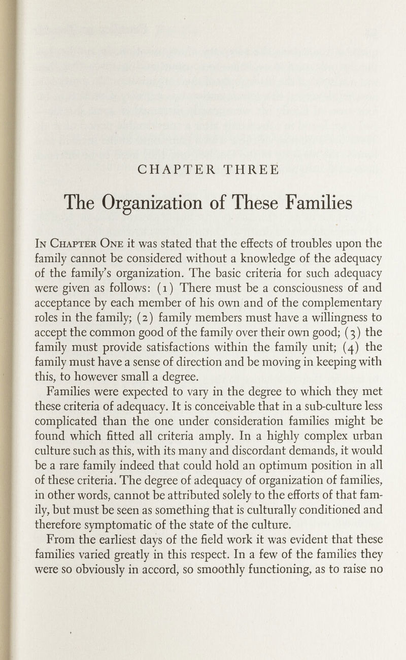 CHAPTER THREE The Organization of These Famihes In Chapter One it was stated that the effects of troubles upon the family cannot be considered without a knowledge of the adequacy of the family's organization. The basic criteria for such adequacy were given as follows: (i) There must be a consciousness of and acceptance by each member of his own and of the complementary roles in the family; ( 2 ) family members must have a willingness to accept the common good of the family over their own good; (3) the family must provide satisfactions within the family unit; (4) the family must have a sense of direction and be moving in keeping with this, to however small a degree. Families were expected to vary in the degree to which they met these criteria of adequacy. It is conceivable that in a sub-culture less complicated than the one under consideration families might be found which fitted all criteria amply. In a highly complex urban culture such as this, with its many and discordant demands, it would be a rare family indeed that could hold an optimum position in all of these criteria. The degree of adequacy of organization of families, in other words, cannot be attributed solely to the efforts of that fam¬ ily, but must be seen as something that is culturally conditioned and therefore symptomatic of the state of the culture. From the earliest days of the field work it was evident that these families varied greatly in this respect. In a few of the families they were so obviously in accord, so smoothly functioning, as to raise no