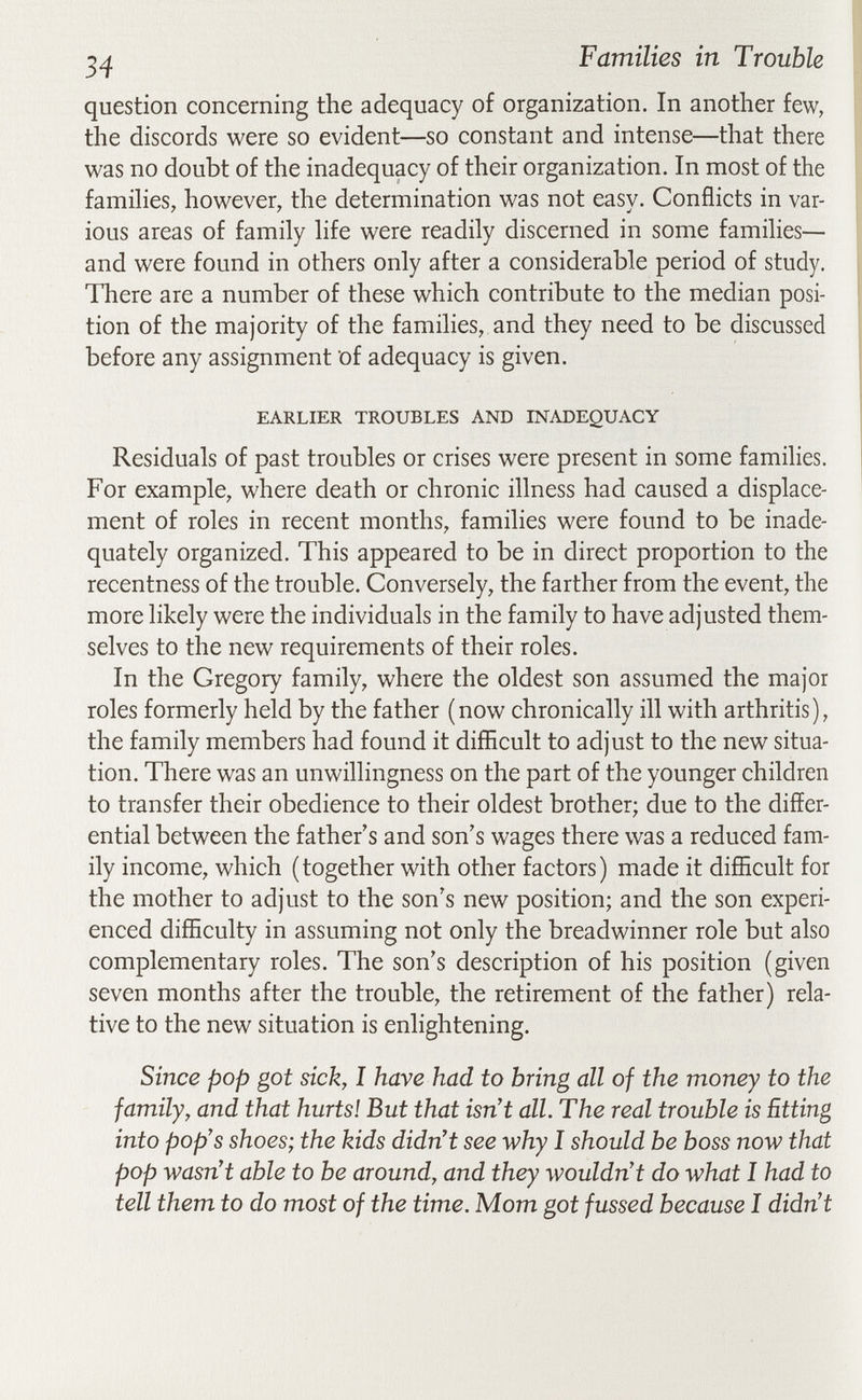 Families in Trouble question concerning the adequacy of organization. In another few, the discords were so evident—so constant and intense—that there was no doubt of the inadequacy of their organization. In most of the famihes, however, the determination was not easy. Conflicts in var¬ ious areas of family hfe were readily discerned in some families— and were found in others only after a considerable period of study. There are a number of these which contribute to the median posi¬ tion of the majority of the families, and they need to be discussed before any assignment of adequacy is given. EARLIER TROUBLES AND INADEQUACY Residuals of past troubles or crises were present in some families. For example, where death or chronic illness had caused a displace¬ ment of roles in recent months, families were found to be inade¬ quately organized. This appeared to be in direct proportion to the recentness of the trouble. Conversely, the farther from the event, the more likely were the individuals in the family to have adjusted them¬ selves to the new requirements of their roles. In the Gregory family, where the oldest son assumed the major roles formerly held by the father (now chronically ill with arthritis), the family members had found it difEcult to adjust to the new situa¬ tion. There was an unwillingness on the part of the younger children to transfer their obedience to their oldest brother; due to the differ¬ ential between the father's and son's wages there was a reduced fam¬ ily income, which (together with other factors) made it difficult for the mother to adjust to the son's new position; and the son experi¬ enced difficulty in assuming not only the breadwinner role but also complementary roles. The son's description of his position (given seven months after the trouble, the retirement of the father) rela¬ tive to the new situation is enlightening. Since pop got sick, I have had to bring all of the money to the family, and that hurts! But that isn't all. The real trouble is Etting into pop's shoes; the kids didn't see why I should be boss now that pop wasn't able to be around, and they wouldn't do what I had to tell them to do most of the time. Mom got fussed because I didn't