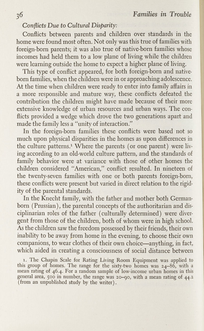 Families in Trouble Conflicts Due to Cultural Disparity: Conflicts between parents and children over standards in the home were found most often. Not only was this true of families with foreign-born parents; it was also true of native-born families whose incomes had held them to a low plane of living while the children were learning outside the home to expect a higher plane of living. This type of conflict appeared, for both foreign-born and native- born families, when the children were in or approaching adolescence. At the time when children were ready to enter into family affairs in a more responsible and mature way, these conflicts defeated the contribution the children might have made because of their more extensive knowledge of urban resources and urban ways. The con¬ flicts provided a wedge which drove the two generations apart and made the family less a unity of interaction. In the foreign-born families these conflicts were based not so much upon physical disparities in the homes as upon differences in the culture patterns.^ Where the parents (or one parent) were liv¬ ing according to an old-world culture pattern, and the standards of family behavior were at variance with those of other homes the children considered American, conflict resulted. In nineteen of the twenty-seven families with one or both parents foreign-born, these conflicts were present but varied in direct relation to the rigid¬ ity of the parental standards. In the Knecht family, with the father and mother both German- born (Prussian), the parental concepts of the authoritarian and dis¬ ciplinarian roles of the father (culturally determined) were diver¬ gent from those of the children, both of whom were in high school. As the children saw the freedom possessed by their friends, their own inability to be away from home in the evening, to choose their own companions, to wear clothes of their own choice—anything, in fact, which aided in creating a consciousness of social distance between 1. The Chapin Scale for Rating Living Room Equipment was applied to this group of homes. The range for the sixty-two homes was 24—86, with a mean rating of 46.4. For a random sample of low-income urban homes in this general area, 500 in number, the range was 20-go, with a mean rating of 44.2 (from an unpublished study by the writer).