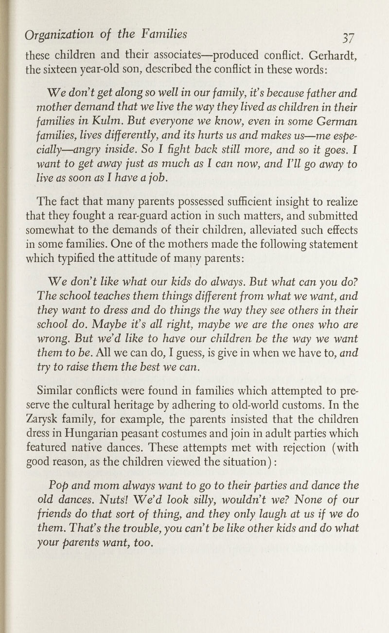 Organization of the Families 37 these children and their associates—produced conflict. Gerhardt, the sixteen year-old son, described the conflict in these words: We dont get along so well in our family, it's because father and mother demand that we live the way they lived as children in their families in Kulm. But everyone we know, even in some German families, lives differently, and its hurts us and makes us—me espe¬ cially—angry inside. So I ñght hack still more, and so it goes. I want to get away just as much as I can now, and Г11 go away to live as soon as I have a job. The fact that many parents possessed sufficient insight to realize that they fought a rear-guard action in such matters, and submitted somewhat to the demands of their children, alleviated such effects in some families. One of the mothers made the following statement which typified the attitude of many parents: We don't like what our kids do always. But what can you do? The school teaches them things different from what we want, and they want to dress and do things the way they see others in their school do. Maybe it's all right, maybe we are the ones who are wrong. But we'd like to have our children be the way we want them to be. All we can do, I guess, is give in when we have to, and try to raise them the best we can. Similar conflicts were found in families which attempted to pre¬ serve the cultural heritage by adhering to old-world customs. In the Zarysk family, for example, the parents insisted that the children dress in Hungarian peasant costumes and join in adult parties which featured native dances. These attempts met with rejection (with good reason, as the children viewed the situation) : Pop and mom always want to go to their parties and dance the old dances. Nutsl We'd look silly, wouldn't we? None of our friends do that sort of thing, and they only laugh at us if we do them. That's the trouble, you can't be like other kids and do what your parents want, too.