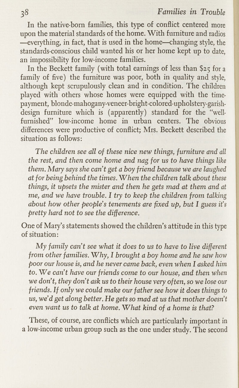 38 Families in Trouble In the native-born families, this type of conflict centered more upon the material standards of the home. With furniture and radios —everything, in fact, that is used in the home—changing style, the standards-conscious child wanted his or her home kept up to date, an impossibility for low-income families. In the Beckett family (with total earnings of less than $25 for a family of five) the furniture was poor, both in quality and style, although kept scrupulously clean and in condition. The children played with others whose homes were equipped with the time- payment, blonde-mahogany-veneer-bright-colored-upholstery-garish- design furniture which is (apparently) standard for the well- furnished low-income home in urban centers. The obvious differences were productive of conflict; Mrs. Beckett described the situation as follows: The children see all of these nice new things, furniture and all the rest, and then come home and nag for us to have things like them. Mary says she can't get a boy friend because we are laughed at for being behind the times. When the children talk about these things, it upsets the mister and then he gets mad at them and at me, and we have trouble. I try to keep the children from talking about how other people's tenements are fixed up, but I guess it's pretty hard not to see the difference. One of Mary's statements showed the children's attitude in this type of situation: My family can't see what it does to us to have to live different from other families. Why, I brought a boy home and he saw how poor our house is, and he never came back, even when I asked him to. We can't have our friends come to our house, and then when we don't, they don't ask us to their house very often, so we lose our friends. If only we could make our father see how it does things to us, we'd get along better. He gets so mad at us that mother doesn't even want us to talk at home. What kind of a home is that? These, of course, are conflicts which are particularly important in a low-income urban group such as the one under study. The second