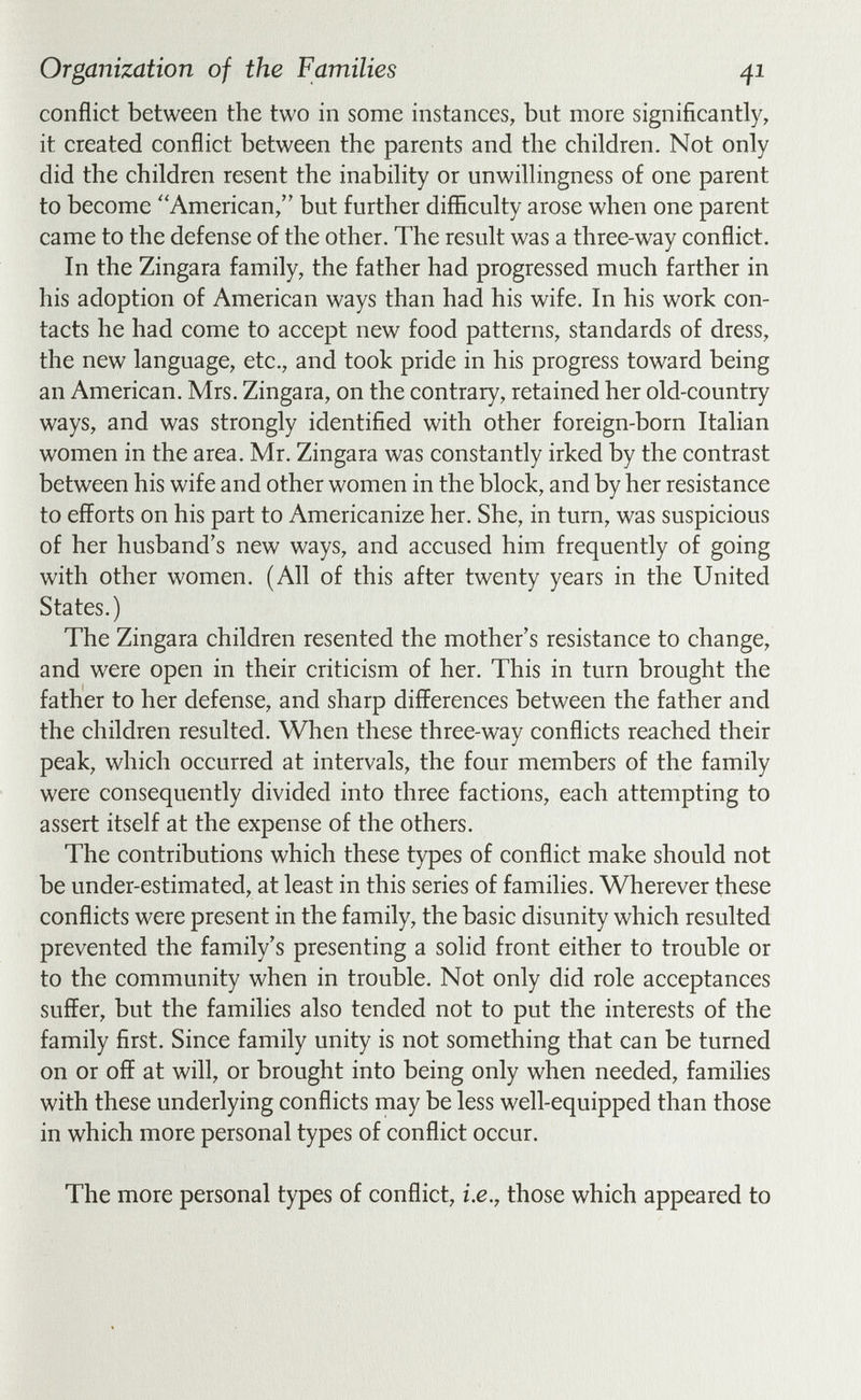 Organization of the Families 41 conflict between the two in some instances, but more significantly, it created conflict between the parents and the children. Not only did the children resent the inability or unwillingness of one parent to become American, but further difficulty arose when one parent came to the defense of the other. The result was a three-way conflict. In the Zingara family, the father had progressed much farther in his adoption of American ways than had his wife. In his work con¬ tacts he had come to accept new food patterns, standards of dress, the new language, etc., and took pride in his progress toward being an American. Mrs, Zingara, on the contrary, retained her old-country ways, and was strongly identified with other foreign-born Italian women in the area. Mr. Zingara was constantly irked by the contrast between his wife and other women in the block, and by her resistance to efforts on his part to Americanize her. She, in turn, was suspicious of her husband's new ways, and accused him frequently of going with other women. (All of this after twenty years in the United States.) The Zingara children resented the mother's resistance to change, and were open in their criticism of her. This in turn brought the father to her defense, and sharp differences between the father and the children resulted. When these three-way conflicts reached their peak, which occurred at intervals, the four members of the family were consequently divided into three factions, each attempting to assert itself at the expense of the others. The contributions which these types of conflict make should not be under-estimated, at least in this series of families. Wherever these conflicts were present in the family, the basic disunity which resulted prevented the family's presenting a solid front either to trouble or to the community when in trouble. Not only did role acceptances suffer, but the families also tended not to put the interests of the family first. Since family unity is not something that can be turned on or off at will, or brought into being only when needed, families with these underlying conflicts may be less well-equipped than those in which more personal types of conflict occur. The more personal types of conflict, i.e., those which appeared to