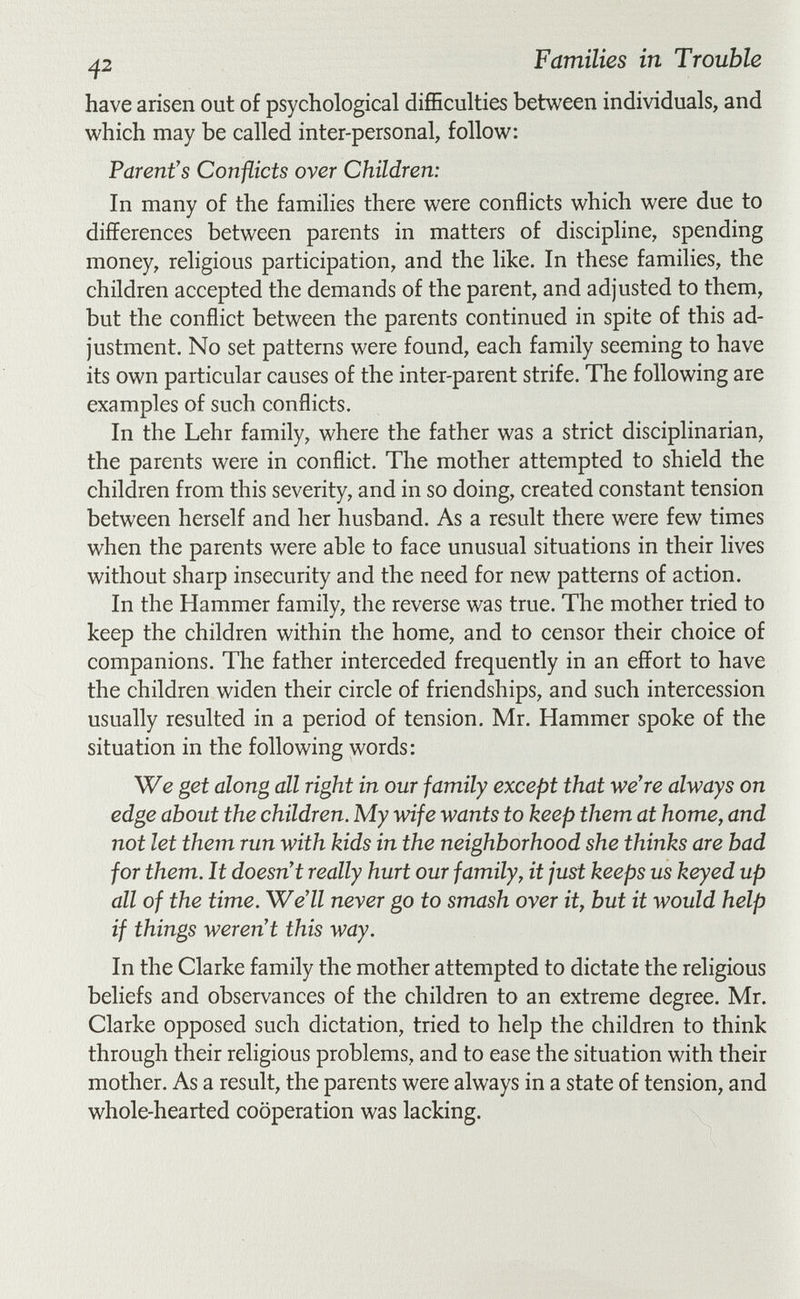 ^2 Families in Trouble have arisen out of psychological difficulties between individuals, and which may be called inter-personal, follow: Parent's Conflicts over Children: In many of the families there were conflicts which were due to differences between parents in matters of discipline, spending money, religious participation, and the like. In these families, the children accepted the demands of the parent, and adjusted to them, but the conflict between the parents continued in spite of this ad¬ justment. No set patterns were found, each family seeming to have its own particular causes of the inter-parent strife. The following are examples of such conflicts. In the Lehr family, where the father was a strict disciplinarian, the parents were in conflict. The mother attempted to shield the children from this severity, and in so doing, created constant tension between herself and her husband. As a result there were few times when the parents were able to face unusual situations in their lives without sharp insecurity and the need for new patterns of action. In the Hammer family, the reverse was true. The mother tried to keep the children within the home, and to censor their choice of companions. The father interceded frequently in an effort to have the children widen their circle of friendships, and such intercession usually resulted in a period of tension. Mr. Hammer spoke of the situation in the following words: We get along all right in our family except that we're always on edge about the children. My wife wants to keep them at home, and not let them run with kids in the neighborhood she thinks are bad for them. It doesn't really hurt our family, it just keeps us keyed up all of the time. We'll neyer go to smash over it, but it would help if things weren't this way. In the Clarke family the mother attempted to dictate the religious beliefs and observances of the children to an extreme degree. Mr. Clarke opposed such dictation, tried to help the children to think through their religious problems, and to ease the situation with their mother. As a result, the parents were always in a state of tension, and whole-hearted cooperation was lacking.