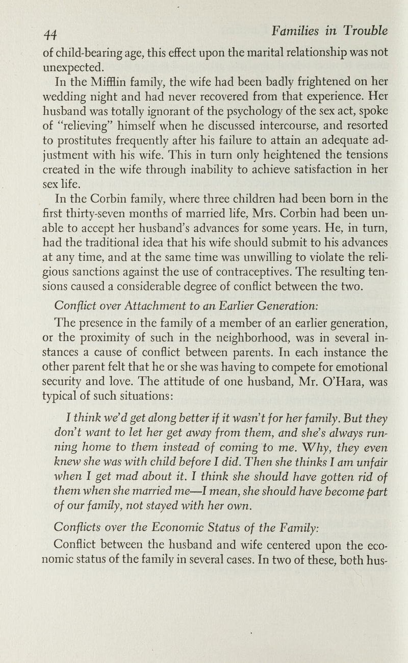 Families in Trouble of child-bearing age, this effect upon the marital relationship was not unexpected. In the Mifflin family, the wife had been badly frightened on her wedding night and had never recovered from that experience. Her husband was totally ignorant of the psychology of the sex act, spoke of relieving himself when he discussed intercourse, and resorted to prostitutes frequently after his failure to attain an adequate ad¬ justment with his wife. This in turn only heightened the tensions created in the wife through inability to achieve satisfaction in her sex life. In the Corbin family, where three children had been born in the first thirty-seven months of married life, Mrs. Corbin had been un¬ able to accept her husband's advances for some years. He, in turn, had the traditional idea that his wife should submit to his advances at any time, and at the same time was unwilling to violate the reli¬ gious sanctions against the use of contraceptives. The resulting ten¬ sions caused a considerable degree of conflict between the two. Conflict over Attachment to an Earlier Generation: The presence in the family of a member of an earlier generation, or the proximity of such in the neighborhood, was in several in¬ stances a cause of conflict between parents. In each instance the other parent felt that he or she was having to compete for emotional security and love. The attitude of one husband, Mr. O'Hara, was typical of such situations; I think we'd get along better if it wasn't for her family. But they don't want to let her get away from them, and she's always run¬ ning home to them instead of coming to me. Why, they even knew she was with child before I did. Then she thinks I am unfair when I get mad about it. I think she should have gotten rid of them when she married me—I mean, she should have become part of our family, not stayed with her own. Conflicts over the Economic Status of the Family: Conflict between the husband and wife centered upon the eco¬ nomic status of the family in several cases. In two of these, both hus-