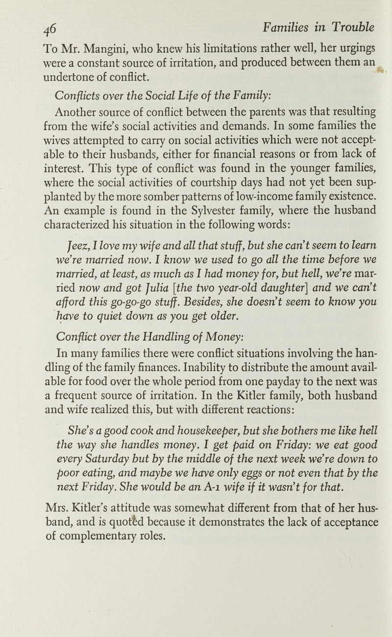 Families in Trouble To Mr. Mangini, who knew his Hmitations rather well, her urgings were a constant source of irritation, and produced between them an undertone of conflict. Conflicts over the Social Life of the Family: Another source of conflict between the parents was that resulting from the wife's social activities and demands. In some families the wives attempted to carry on social activities which were not accept¬ able to their husbands, either for financial reasons or from lack of interest. This type of conflict was found in the younger families, where the social activities of courtship days had not yet been sup¬ planted by the more somber patterns of low-income family existence. An example is found in the Sylvester family, where the husband characterized his situation in the following words: Jeez, I love my wife and all that stuff, but she can't seem to learn we're married now. I know we used to go all the time before we married, at least, as much as I had money for, but hell, we're mar¬ ried now and got Julia [the two year-old daughter] and we can't afford this go-go-go stuff. Besides, she doesn't seem to know you have to quiet down as you get older. Conflict over the Handling of Money: In many families there were conflict situations involving the han¬ dling of the family finances. Inability to distribute the amount avail¬ able for food over the whole period from one payday to the next was a frequent source of irritation. In the Kitler family, both husband and wife realized this, but with different reactions: She's a good cook and housekeeper, but she bothers me like hell the way she handles money. I get paid on Friday: we eat good every Saturday but by the middle of the next week we're down to poor eating, and maybe we have only eggs or not even that by the next Friday. She would be an A-i wife if it wasn't for that. Mrs. Kitler's attitude was somewhat different from that of her hus¬ band, and is quotid because it demonstrates the lack of acceptance of complementary roles.