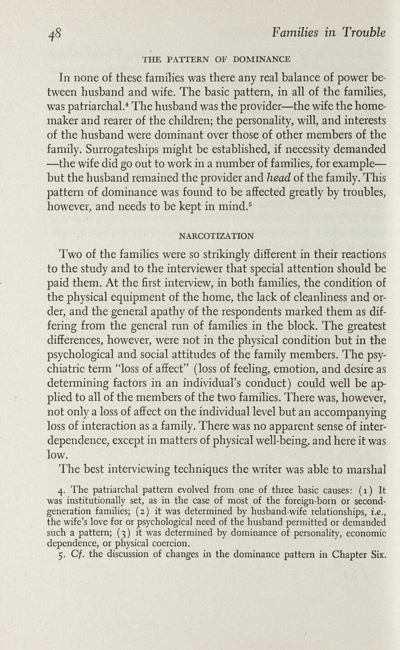 48 Families in Trouble THE PATTERN OF DOMINANCE In none of these families was there any real balance of power be¬ tween husband and wife. The basic pattern, in all of the families, was patriarchal.^ The husband was the provider—the wife the home- maker and rearer of the children; the personality, will, and interests of the husband were dominant over those of other members of the family. Surrogateships might be established, if necessity demanded —the wife did go out to work in a number of families, for example— but the husband remained the provider and head of the family. This pattern of dominance was found to be affected greatly by troubles, however, and needs to be kept in mind.® NARCOTIZATION Two of the families were so strikingly different in their reactions to the study and to the interviewer that special attention should be paid them. At the first interview, in both families, the condition of the physical equipment of the home, the lack of cleanliness and or¬ der, and the general apathy of the respondents marked them as dif¬ fering from the general run of families in the block. The greatest differences, however, were not in the physical condition but in the psychological and social attitudes of the family members. The psy¬ chiatric term loss of affect (loss of feeling, emotion, and desire as determining factors in an individual's conduct) could well be ap¬ plied to all of the members of the two families. There was, however, not only a loss of affect on the individual level but an accompanying loss of interaction as a family. There was no apparent sense of inter¬ dependence, except in matters of physical well-being, and here it was low. The best interviewing techniques the writer was able to marshal 4. The patriarchal pattern evolved from one of three basic causes: (1) It was institutionally set, as in the case of most of the foreign-born or second- generation families; (2) it was determined by husband-wife relationships, i.e., the wife's love for or psychological need of the husband permitted or demanded such a pattern; (3) it was determined by dominance of personality, economic dependence, or physical coercion. 5. Cf. the discussion of changes in the dominance pattern in Chapter Six.