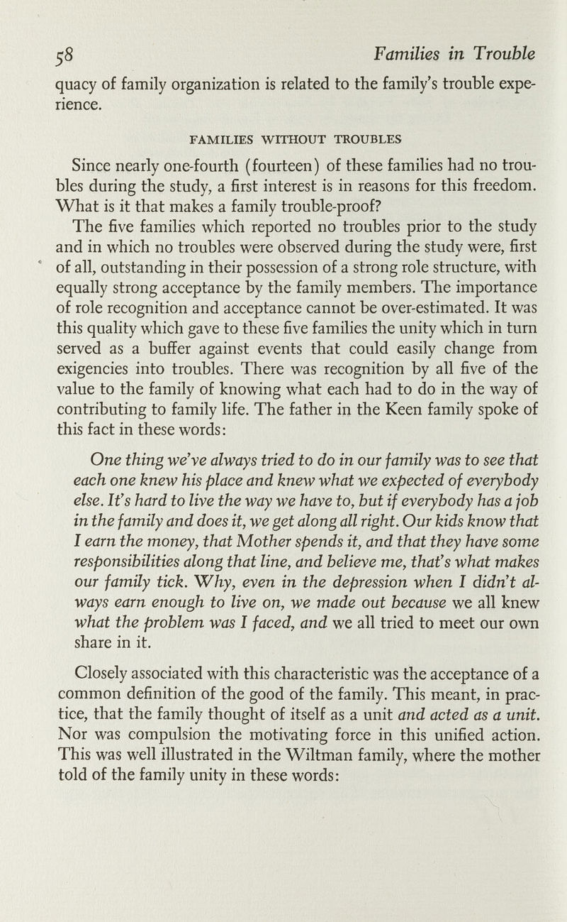 58 Families in Trouble quacy of family organization is related to the family's trouble expe¬ rience. FAMILIES WITHOUT TROUBLES Since nearly one-fourth (fourteen) of these families had no trou¬ bles during the study, a first interest is in reasons for this freedom. What is it that makes a family trouble-proof? The five families which reported no troubles prior to the study and in which no troubles were observed during the study were, first of all, outstanding in their possession of a strong role structure, with equally strong acceptance by the family members. The importance of role recognition and acceptance cannot be over-estimated. It was this quality which gave to these five families the unity which in turn served as a buffer against events that could easily change from exigencies into troubles. There was recognition by all five of the value to the family of knowing what each had to do in the way of contributing to family life. The father in the Keen family spoke of this fact in these words: One thing we've always tried to do in our family was to see that each one knew his place and knew what we expected of everybody else. It's hard to live the way we have to, but if everybody has a job in the family and does it, we get along all right. Our kids know that I earn the money, that Mother spends it, and that they have some responsibilities along that line, and believe me, that's what makes our family tick. Why, even in the depression when I didn't al¬ ways earn enough to live on, we made out because we all knew what the problem was I faced, and we all tried to meet our own share in it. Closely associated with this characteristic was the acceptance of a common definition of the good of the family. This meant, in prac¬ tice, that the family thought of itself as a unit and acted as a unit. Nor was compulsion the motivating force in this unified action. This was well illustrated in the Wiltman family, where the mother told of the family unity in these words: