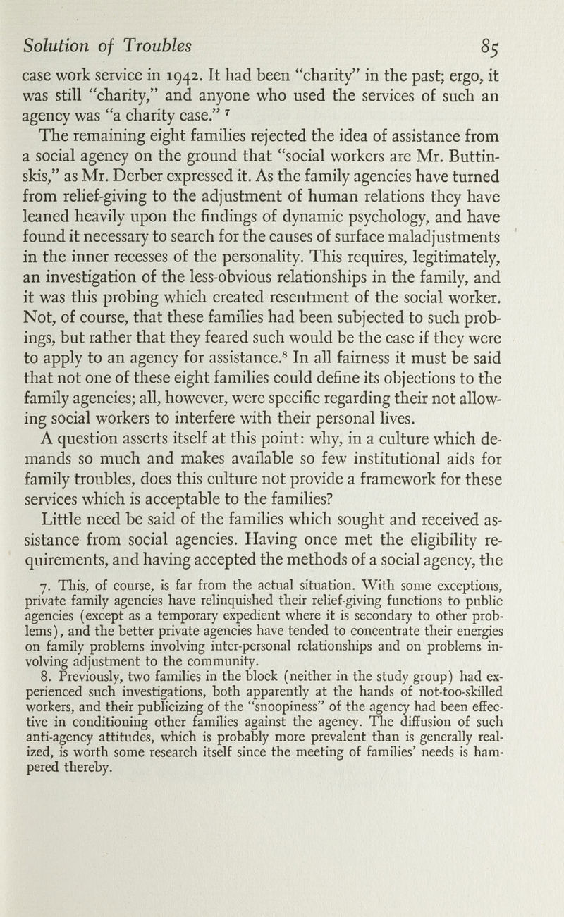 Solution of Troubles 85 case work service in 1942. It had been charity in the past; ergo, it was still charity/' and anyone who used the services of such an agency was a charity case. The remaining eight families rejected the idea of assistance from a social agency on the ground that social workers are Mr. Buttin¬ skis, as Mr. Derber expressed it. As the family agencies have turned from relief-giving to the adjustment of human relations they have leaned heavily upon the findings of dynamic psychology, and have found it necessary to search for the causes of surface maladjustments in the inner recesses of the personality. This requires, legitimately, an investigation of the less-obvious relationships in the family, and it was this probing which created resentment of the social worker. Not, of course, that these families had been subjected to such prob- ings, but rather that they feared such would be the case if they were to apply to an agency for assistance.® In all fairness it must be said that not one of these eight families could define its objections to the family agencies; all, however, were specific regarding their not allow¬ ing social workers to interfere with their personal lives. A question asserts itself at this point: why, in a culture which de¬ mands so much and makes available so few institutional aids for family troubles, does this culture not provide a framework for these services which is acceptable to the families? Little need be said of the families which sought and received as¬ sistance from social agencies. Having once met the eligibility re¬ quirements, and having accepted the methods of a social agency, the 7. This, of course, is far from the actual situation. With some exceptions, private family agencies have relinquished their relief-giving functions to public agencies (except as a temporary expedient where it is secondary to other prob¬ lems), and the better private agencies have tended to concentrate their energies on family problems involving inter-personal relationships and on problems in¬ volving adjustment to the community. 8. Previously, two families in the block (neither in the study group) had ex¬ perienced such investigations, both apparently at the hands of not-too-skilled workers, and their publicizing of the snoopiness of the agency had been effec¬ tive in conditioning other families against the agency. The diffusion of such anti-agency attitudes, which is probably more prevalent than is generally real¬ ized, is worth some research itself since the meeting of families' needs is ham¬ pered thereby.