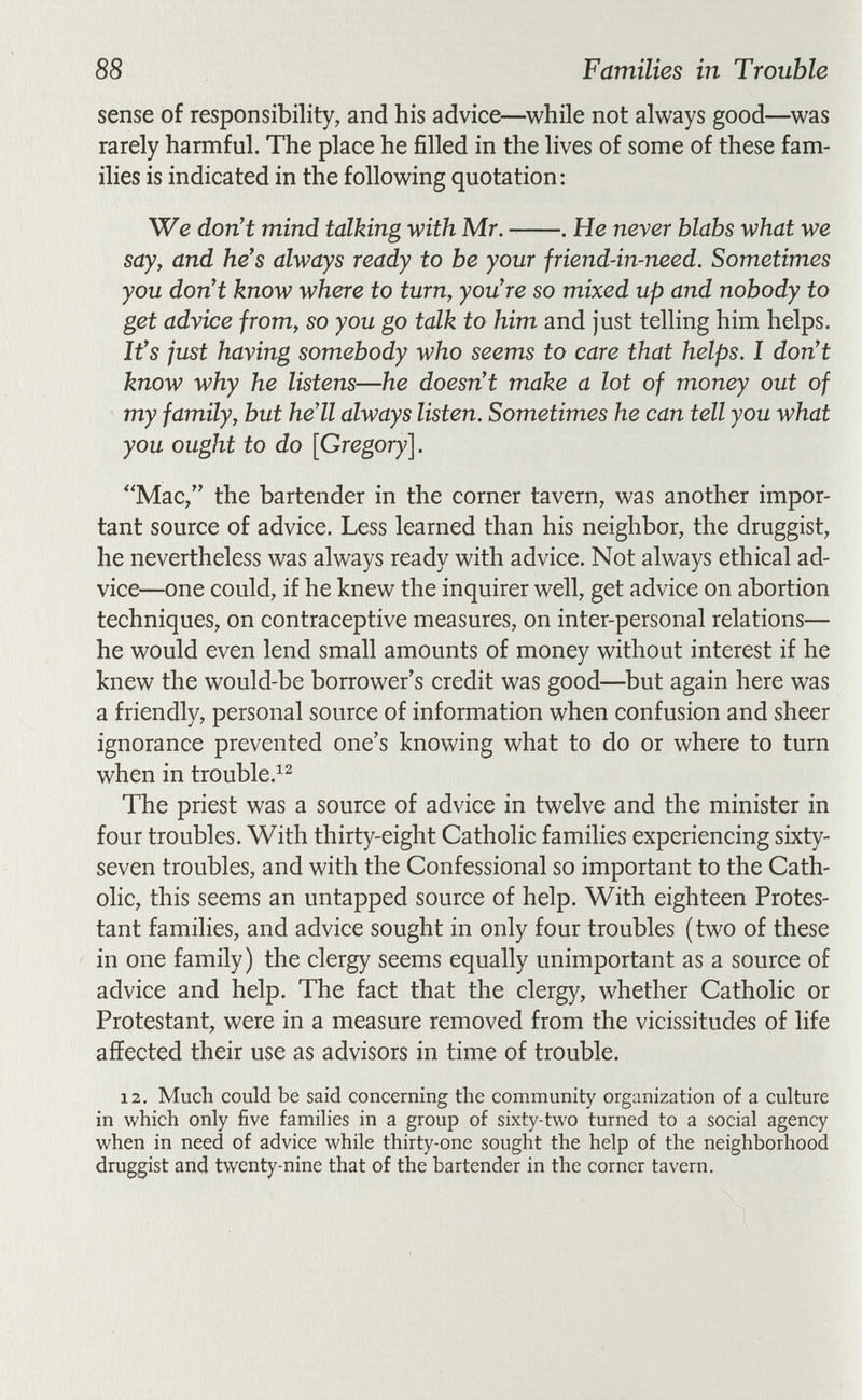 88 Families in Trouble sense of responsibility, and his advice—while not always good—was rarely harmful. The place he filled in the lives of some of these fam¬ ilies is indicated in the following quotation: We don't mind talking with Mr. . He never blabs what we say, and he's always ready to be your friend-in-need. Sometimes you don't know where to turn, you're so mixed up and nobody to get advice from, so you go talk to him and just telling him helps. It's just having somebody who seems to care that helps. I don't know why he listens—he doesn't make a lot of money out of my family, but he'll always listen. Sometimes he can tell you what you ought to do [Gregory]. Mac/' the bartender in the corner tavern, was another impor¬ tant source of advice. Less learned than his neighbor, the druggist, he nevertheless was always ready with advice. Not always ethical ad¬ vice—one could, if he knew the inquirer well, get advice on abortion techniques, on contraceptive measures, on inter-personal relations— he would even lend small amounts of money without interest if he knew the would-be borrower's credit was good—but again here was a friendly, personal source of information when confusion and sheer ignorance prevented one's knowing what to do or where to turn when in trouble.^^ The priest was a source of advice in twelve and the minister in four troubles. With thirty-eight Catholic families experiencing sixty- seven troubles, and with the Confessional so important to the Cath¬ olic, this seems an untapped source of help. With eighteen Protes¬ tant families, and advice sought in only four troubles (two of these in one family) the clergy seems equally unimportant as a source of advice and help. The fact that the clergy, whether Catholic or Protestant, were in a measure removed from the vicissitudes of life affected their use as advisors in time of trouble. 12. Much could be said concerning the community organization of a culture in which only five families in a group of sixty-two turned to a social agency when in need of advice while thirty-one sought the help of the neighborhood druggist and twenty-nine that of the bartender in the corner tavern.