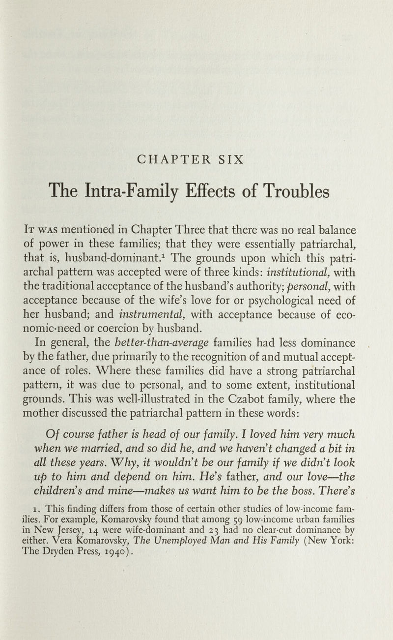 CHAPTER SIX The Intra-Family EiFects of Troubles It was mentioned in Chapter Three that there was no real balance of power in these families; that they were essentially patriarchal, that is, husband-dominant.^ The grounds upon which this patri¬ archal pattern was accepted were of three kinds: institutional, with the traditional acceptance of the husband's authority; personal, with acceptance because of the wife's love for or psychological need of her husband; and instrumental, with acceptance because of eco¬ nomic-need or coercion by husband. In general, the better-than-average families had less dominance by the father, due primarily to the recognition of and mutual accept¬ ance of roles. Where these families did have a strong patriarchal pattern, it was due to personal, and to some extent, institutional grounds. This was well-illustrated in the Czabot family, where the mother discussed the patriarchal pattern in these words: Of course father is head of our family. I loved him very much when we married, and so did he, and we haven't changed a bit in all these years. Why, it wouldn't be our family if we didn't look up to him and depend on him. He's father, and our love—the children's and mine—makes us want him to be the boss. There's 1. This finding differs from those of certain other studies of low-income fam¬ ilies. For example, Komarovsky found that among 59 low-income urban families in New Jersey, 14 were wife-dominant and 23 had no clear-cut dominance by either. Vera Komarovsky, The Unemployed Man and His Family (New York: The Dryden Press, 1940).