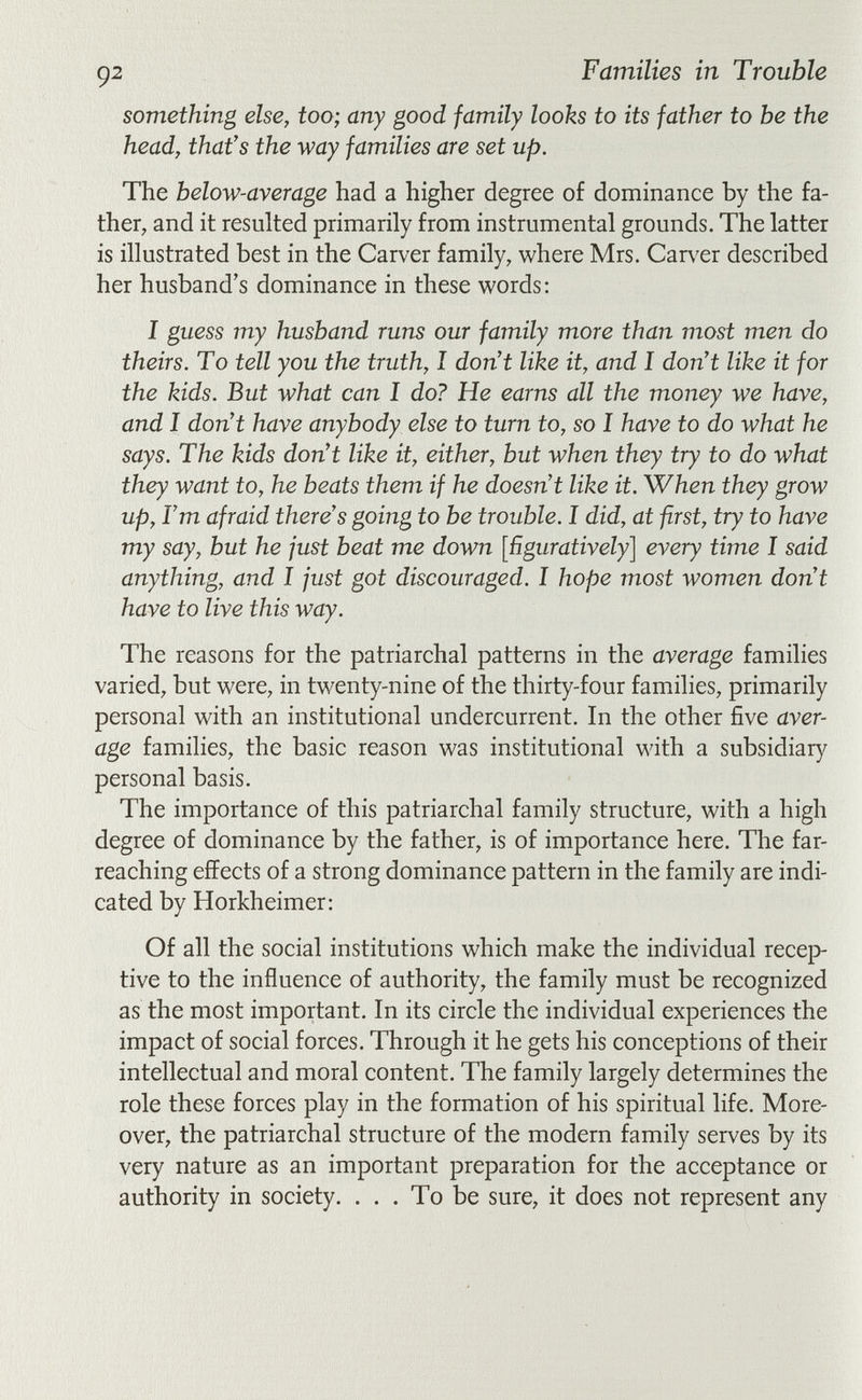 92 Families in Trouble something else, too; any good family looks to its father to be the head, that's the way families are set up. The below-average had a higher degree of dominance by the fa¬ ther, and it resulted primarily from instrumental grounds. The latter is illustrated best in the Carver family, where Mrs. Carver described her husband's dominance in these words: I guess my husband runs our family more than most men do theirs. To tell you the truth, I don't like it, and I don't like it for the kids. But what can I do? He earns all the money we have, and I don't have anybody else to turn to, so I have to do what he says. The kids don't like it, either, but when they try to do what they want to, he beats them if he doesn't like it. When they grow up, Tm afraid there's going to be trouble. I did, at first, try to have my say, but he just beat me down [ñguratively] every time I said anything, and I just got discouraged. I hope most women don't have to live this way. The reasons for the patriarchal patterns in the average families varied, but were, in twenty-nine of the thirty-four families, primarily personal with an institutional undercurrent. In the other five aver¬ age families, the basic reason was institutional with a subsidiary personal basis. The importance of this patriarchal family structure, with a high degree of dominance by the father, is of importance here. The far- reaching effects of a strong dominance pattern in the family are indi¬ cated by Horkheimer: Of all the social institutions which make the individual recep¬ tive to the influence of authority, the family must be recognized as the most important. In its circle the individual experiences the impact of social forces. Through it he gets his conceptions of their intellectual and moral content. The family largely determines the role these forces play in the formation of his spiritual life. More¬ over, the patriarchal structure of the modern family serves by its very nature as an important preparation for the acceptance or authority in society. . . . To be sure, it does not represent any