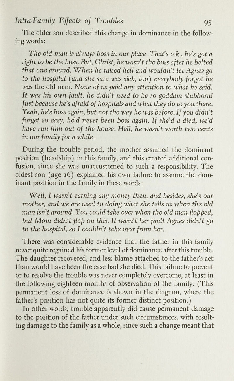 Intra-Famïly Effects of Troubles 95 The older son described this change in dominance in the follow¬ ing words: The old man is always boss in our place. That's o.k., he's got a right to be the boss. But, Christ, he wasn't the boss after he belted that one around. When he raised hell and wouldn't let Agnes go to the hospital {and she sure was sick, too) everybody forgot he was the old man. None of us paid any attention to what he said. It was his own fault, he didn't need to be so goddam stubborn! Just because he's afraid of hospitals and what they do to you there. Yeah, he's boss again, but not the way he was before. If you didn't forget so easy, he'd never been boss again. If she'd a died, we'd have run him out of the house. Hell, he wasn't worth two cents in our family for a while. During the trouble period, the mother assumed the dominant position (headship) in this family, and this created additional con¬ fusion, since she was unaccustomed to such a responsibility. The oldest son (age 16) explained his own failure to assume the dom¬ inant position in the family in these words: Well, I wasn't earning any money then, and besides, she's our mother, and we are used to doing what she tells us when the old man isn't around. You could take over when the old man flopped, but Mom didn't flop on this. It wasn't her fault Agnes didn't go to the hospital, so I couldn't take over from her. There was considerable evidence that the father in this family never quite regained his former level of dominance after this trouble. The daughter recovered, and less blame attached to the father's act than would have been the case had she died. This failure to prevent or to resolve the trouble was never completely overcome, at least in the following eighteen months of observation of the family. (This permanent loss of dominance is shown in the diagram, where the father's position has not quite its former distinct position.) In other words, trouble apparently did cause permanent damage to the position of the father under such circumstances, with result¬ ing damage to the family as a whole, since such a change meant that