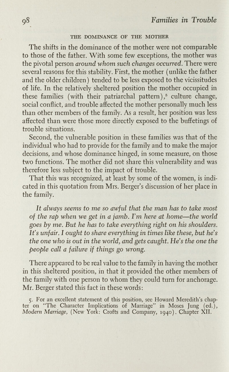 98 Families in Trouble THE DOMINANCE OF THE MOTHER The shifts in the dominance of the mother were not comparable to those of the father. With some few exceptions, the mother was the pivotal person around whom such changes occurred. There were several reasons for this stability. First, the mother (unlike the father and the older children) tended to be less exposed to the vicissitudes of life. In the relatively sheltered position the mother occupied in these families (with their patriarchal pattern),® culture change, social conflict, and trouble affected the mother personally much less than other members of the family. As a result, her position was less affected than were those more directly exposed to the buffetings of trouble situations. Second, the vulnerable position in these families was that of the individual who had to provide for the family and to make the major decisions, and whose dominance hinged, in some measure, on those two functions. The mother did not share this vulnerability and was therefore less subject to the impact of trouble. That this was recognized, at least by some of the women, is indi¬ cated in this quotation from Mrs. Berger's discussion of her place in the family. It always seems to me so awful that the man has to take most of the rap when we get in a jamb. Г m here at home—the world goes by me. But he has to take everything right on his shoulders. It's unfair. I ought to share everything in times like these, but he's the one who is out in the world, and gets caught. He's the one the people call a failure if things go wrong. There appeared to be real value to the family in having the mother in this sheltered position, in that it provided the other members of the family with one person to whom they could turn for anchorage. Mr. Berger stated this fact in these words: 5. For an excellent statement of this position, see Howard Meredith's chap¬ ter on The Character Implications of Marriage in Moses Jung (ed.), Modern Marriage, (New York: Crofts and Company, 1940), Chapter XII.