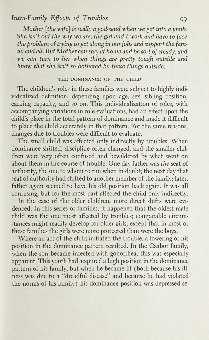 Intra-Family Effects of Troubles 99 Mother [the wife] is really a god-send when we get into a jamb. She isn't out the way we are; the girl and I work and have to face the problem of trying to get along in our jobs and support the fam¬ ily and all. But Mother can stay at home and be sort of steady, and we can turn to her when things are pretty tough outside and know that she isn't so bothered by these things outside. THE DOMINANCE OF THE CHILD The children's roles in these families were subject to highly indi¬ vidualized definition, depending upon age, sex, sibling position, earning capacity, and so on. This individualization of roles, with accompanying variations in role evaluations, had an effect upon the child's place in the total pattern of dominance and made it difficult to place the child accurately in that pattern. For the same reasons, changes due to troubles were difficult to evaluate. The small child was affected only indirectly by troubles. When dominance shifted, discipline often changed, and the smaller chil¬ dren were very often confused and bewildered by what went on about them in the course of trouble. One day father was the seat of authority, the one to whom to run when in doubt; the next day that seat of authority had shifted to another member of the family; later, father again seemed to have his old position back again. It was all confusing, but for the most part affected the child only indirectly. In the case of the older children, more direct shifts were evi¬ denced. In this series of families, it happened that the oldest male child was the one most affected by troubles; comparable circum¬ stances might readily develop for older girls, except that in most of these families the girls were more protected than were the boys. Where an act of the child initiated the trouble, a lowering of his position in the dominance pattern resulted. In the Czabot family, when the son became infected with gonorrhea, this was especially apparent. This youth had acquired a high position in the dominance pattern of his family, but when he became ill (both because his ill¬ ness was due to a ''dreadful disease and because he had violated the norms of his family) his dominance position was depressed se-