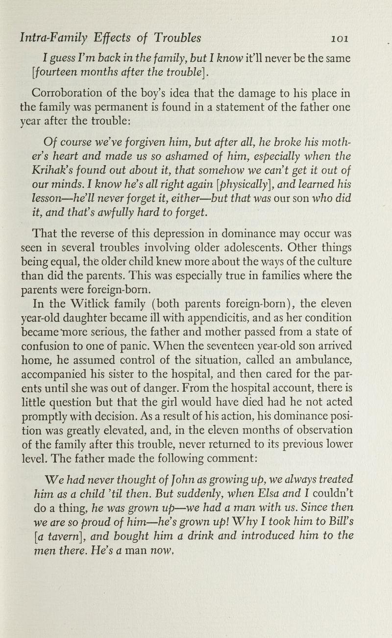 Intra-Famïly Effects of Troubles loi I guess I'm back in the family, but I know it'll never be the same [fourteen months after the trouble]. Corroboration of the boy's idea that the damage to his place in the family was permanent is found in a statement of the father one year after the trouble: Of course we've forgiven him, but after all, he broke his moth¬ er's heart and made us so ashamed of him, especially when the Krihak's found out about it, that somehow we can't get it out of our minds. I know he's all right again [physically], and learned his lesson—he'll never forget it, either—but that was our son who did it, and that's awfully hard to forget. That the reverse of this depression in dominance may occur was seen in several troubles involving older adolescents. Other things being equal, the older child knew more about the ways of the culture than did the parents. This was especially true in families where the parents were foreign-born. In the Witlick family (both parents foreign-born), the eleven year-old daughter became ill with appendicitis, and as her condition became tnore serious, the father and mother passed from a state of confusion to one of panic. When the seventeen year-old son arrived home, he assumed control of the situation, called an ambulance, accompanied his sister to the hospital, and then cared for the par¬ ents until she was out of danger. From the hospital account, there is little question but that the girl would have died had he not acted promptly with decision. As a result of his action, his dominance posi¬ tion was greatly elevated, and, in the eleven months of observation of the family after this trouble, never returned to its previous lower level. The father made the following comment: We had never thought of John as growing up, we always treated him as a child 'til then. But suddenly, when Elsa and I couldn't do a thing, he was grown up—we had a man with us. Since then we are so proud of him—he's grown up! Why I took him to Bill's [a tavern], and bought him a drink and introduced him to the men there. He's a man now.