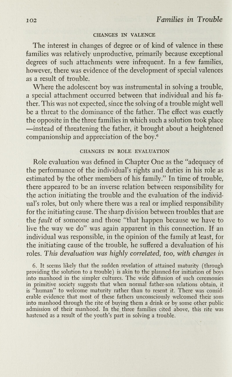 102 Families in Trouble CHANGES IN VALENCE The interest in changes of degree or of kind of valence in these famihes was relatively unproductive, primarily because exceptional degrees of such attachments were infrequent. In a few families, however, there was evidence of the development of special valences as a result of trouble. Where the adolescent boy was instrumental in solving a trouble, a special attachment occurred between that individual and his fa¬ ther. This was not expected, since the solving of a trouble might well be a threat to the dominance of the father. Tlie effect was exactly the opposite in the three families in which such a solution took place —instead of threatening the father, it brought about a heightened companionship and appreciation of the boy.® CHANGES IN ROLE EVALUATION Role evaluation was defined in Chapter One as the adequacy of the performance of the individual's rights and duties in his role as estimated by the other members of his family. In time of trouble, there appeared to be an inverse relation between responsibility for the action initiating the trouble and the evaluation of the individ¬ ual's roles, but only where there was a real or implied responsibility for the initiating cause. The sharp division between troubles that are the fault of someone and those that happen because we have to live the way we do was again apparent in this connection. If an individual was responsible, in the opinion of the family at least, for the initiating cause of the trouble, he suffered a devaluation of his roles. This devaluation was highly correlated, too, with changes in 6. It seems likely that the suddefi revelation of attained maturity (through providing the solution to a trouble) is akin to the planned-for initiation of boys into manhood in the simpler cultures. The wide diffusion of such ceremonies in primitive society suggests that when normal father-son relations obtain, it is human to welcome maturity rather than to resent it. There was consid¬ erable evidence that most of these fathers unconsciously welcomed their sons into manhood through the rite of buying them a drink or by some other public admission of their manhood. In the three families cited above, this rite was hastened as a result of the youth's part in solving a trouble.