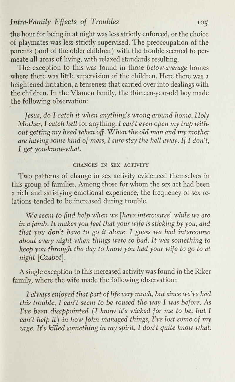 Intra-Farnily Effects of Troubles lo^ the hour for being in at night was less strictly enforced, or the choice of playmates was less strictly supervised. The preoccupation of the parents (and of the older children) with the trouble seemed to per¬ meate all areas of living, with relaxed standards resulting. The exception to this was found in those below-average homes where there was little supervision of the children. Here there was a heightened irritation, a tenseness that carried over into dealings with the children. In the Vlamen family, the thirteen-year-old boy made the following observation: Jesus, do I catch it when anything's wrong around home. Holy Mother, I catch hell for anything. I can't even open my trap with¬ out getting my head taken off. When the old man and my mother are having some kind of mess, I sure stay the hell away. If I don't, I get you-know-what. CHANGES IN SEX ACTIVITY Two patterns of change in sex activity evidenced themselves in this group of families. Among those for whom the sex act had been a rich and satisfying emotional experience, the frequency of sex re¬ lations tended to be increased during trouble. We seem to find help when we [have intercourse] while we are in a jamb. It makes you feel that your wife is sticking by you, and that you don't have to go it alone. I guess we had intercourse about every night when things were so bad. It was something to keep you through the day to know you had your wife to go to at night [Czabot]. A single exception to this increased activity was found in the Riker family, where the wife made the following observation; I always enjoyed that part of life very much, but since we've had this trouble, I can't seem to be roused the way I was before. As I've been disappointed (I know it's wicked for me to be, but I can't help it) in how John managed things, I've lost some of my urge. It's killed something in my spirit, I don't quite know what.