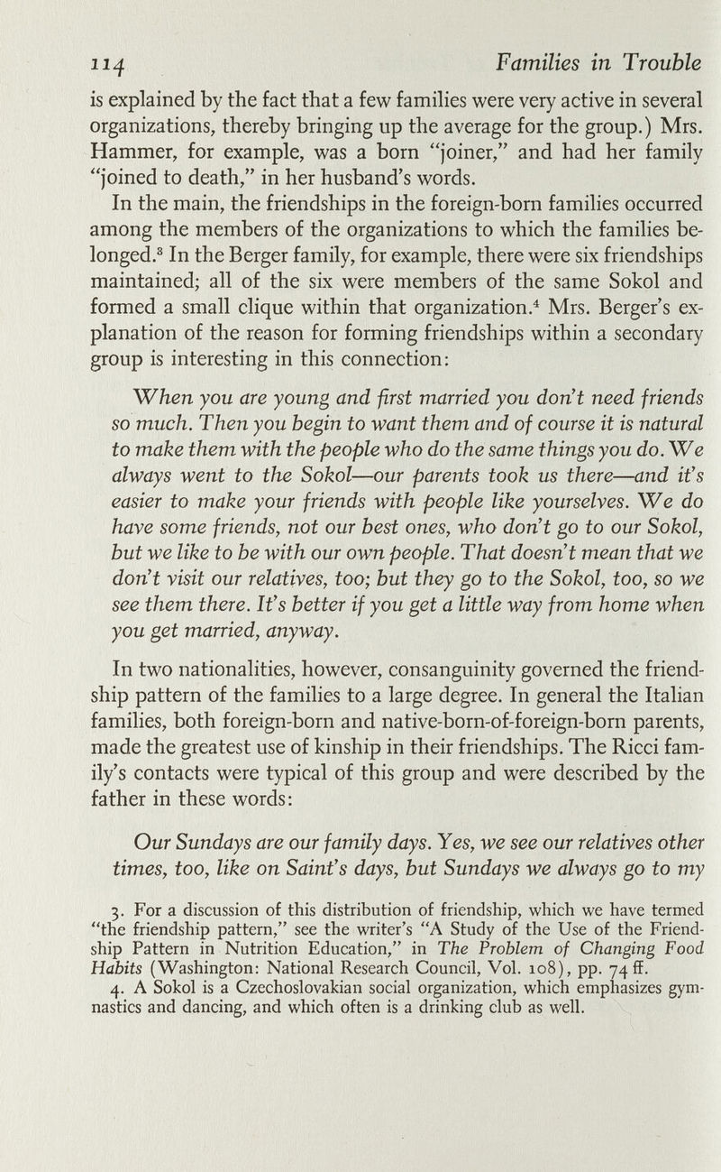 114 Families in Trouble is explained by the fact that a few famihes were very active in several organizations, thereby bringing up the average for the group.) Mrs. Hammer, for example, was a born joiner, and had her family joined to death, in her husband's words. In the main, the friendships in the foreign-born families occurred among the members of the organizations to which the families be- longed.^ In the Berger family, for example, there were six friendships maintained; all of the six were members of the same Sokol and formed a small clique within that organization.^ Mrs. Berger s ex¬ planation of the reason for forming friendships within a secondary group is interesting in this connection: When you are young and first married you don't need friends so much. Then you begin to want them and of course it is natural to make them with the people who do the same things you do. We always went to the Sokol—our parents took us there—and it's easier to make your friends with people like yourselves. We do have some friends, not our best ones, who don't go to our Sokol, but we like to be with our own people. That doesn't mean that we don't visit our relatives, too; but they go to the Sokol, too, so we see them there. It's better if you get a little way from home when you get married, anyway. In two nationalities, however, consanguinity governed the friend¬ ship pattern of the families to a large degree. In general the Italian families, both foreign-born and native-born-of-foreign-born parents, made the greatest use of kinship in their friendships. The Ricci fam¬ ily's contacts were typical of this group and were described by the father in these words; Our Sundays are our family days. Yes, we see our relatives other times, too, like on Saint's days, but Sundays we always go to my 3. For a discussion of this distribution of friendship, which we have termed the friendship pattern, see the writer's A Study of the Use of the Friend¬ ship Pattern in Nutrition Education, in The Problem of Changing Food Habits (Washington: National Research Council, Vol. 108), pp. 74 ff. 4. A Sokol is a Czechoslovakian social organization, which emphasizes gym¬ nastics and dancing, and which often is a drinking club as well.
