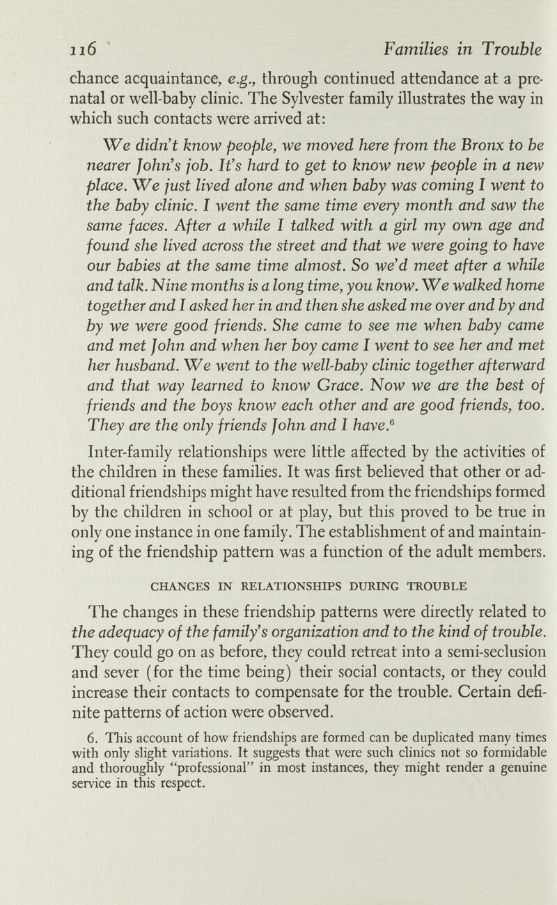 116 Families in Trouble chance acquaintance, e.g., through continued attendance at a pre¬ natal or well-baby clinic. The Sylvester family illustrates the way in which such contacts were arrived at: We didn't know people, we moved here from the Bronx to be nearer John's job. It's hard to get to know new people in a new place. We just lived alone and when baby was coming I went to the baby clinic. I went the same time every month and saw the same faces. After a while I talked with a girl my own age and found she lived across the street and that we were going to have our babies at the same time almost. So we'd meet after a while and talk. Nine months is a long time, you know. We walked home together and I asked her in and then she asked me over and by and by we were good friends. She came to see me when baby came and met John and when her boy came I went to see her and met her husband. We went to the well-baby clinic together afterward and that way learned to know Grace. Now we are the best of friends and the boys know each other and are good friends, too. They are the only friends John and I have.^ Inter-family relationships were little affected by the activities of the children in these families. It was first believed that other or ad¬ ditional friendships might have resulted from the friendships formed by the children in school or at play, but this proved to be true in only one instance in one family. The establishment of and maintain¬ ing of the friendship pattern was a function of the adult members. CHANGES IN RELATIONSHIPS DURING TROUBLE The changes in these friendship patterns were directly related to the adequacy of the family's organization and to the kind of trouble. They could go on as before, they could retreat into a semi-seclusion and sever (for the time being) their social contacts, or they could increase their contacts to compensate for the trouble. Certain defi¬ nite patterns of action were observed. 6. This account of how friendships are formed can be duphcated many times with only shght variations. It suggests that were such chnics not so formidable and thoroughly professional in most instances, they might render a genuine service in this respect.