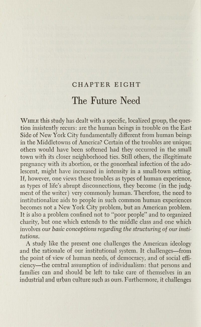 CHAPTER EIGHT The Future Need While this study has dealt with a specific, localized group, the ques¬ tion insistently recurs: are the human beings in trouble on the East Side of New York City fundamentally different from human beings in the Middletowns of America? Certain of the troubles are unique; others would have been softened had they occurred in the small town with its closer neighborhood ties. Still others, the illegitimate pregnancy with its abortion, or the gonorrheal infection of the ado¬ lescent, might have increased in intensity in a small-town setting. If, however, one views these troubles as types of human experience, as types of life's abrupt disconnections, they become (in the judg¬ ment of the writer) very commonly human. Therefore, the need to institutionalize aids to people in such common human experiences becomes not a New York City problem, but an American problem. It is also a problem confined not to poor people and to organized charity, but one which extends to the middle class and one which involves our basic conceptions regarding the structuring of our insti¬ tutions. A study like the present one challenges the American ideology and the rationale of our institutional system. It challenges—from the point of view of human needs, of democracy, and of social effi¬ ciency—the central assumption of individualism: that persons and families can and should be left to take care of themselves in an industrial and urban culture such as ours. Furthermore, it challenges