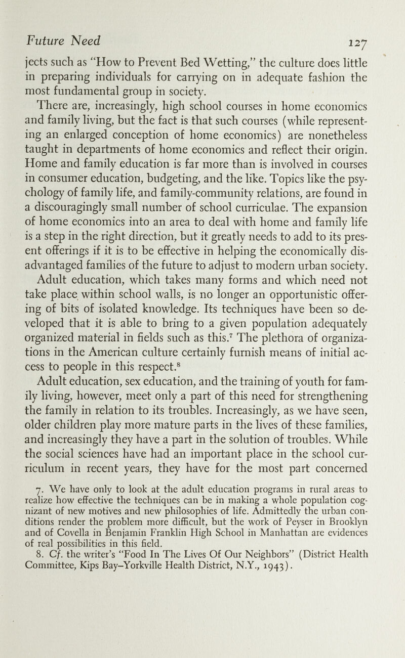 Future Need i2y jects such as How to Prevent Bed Wetting, the culture does Httle in preparing individuals for carrying on in adequate fashion the most fundamental group in society. There are, increasingly, high school courses in home economics and family living, but the fact is that such courses (while represent¬ ing an enlarged conception of home economics) are nonetheless taught in departments of home economics and reflect their origin. Home and family education is far more than is involved in courses in consumer education, budgeting, and the like. Topics like the psy¬ chology of family life, and family-community relations, are found in a discouragingly small number of school curriculae. The expansion of home economics into an area to deal with home and family life is a step in the right direction, but it greatly needs to add to its pres¬ ent offerings if it is to be effective in helping the economically dis¬ advantaged families of the future to adjust to modern urban society. Adult education, which takes many forms and which need not take place within school walls, is no longer an opportunistic offer¬ ing of bits of isolated knowledge. Its techniques have been so de¬ veloped that it is able to bring to a given population adequately organized material in fields such as this.'^ The plethora of organiza¬ tions in the American culture certainly furnish means of initial ac¬ cess to people in this respect.® Adult education, sex education, and the training of youth for fam¬ ily living, however, meet only a part of this need for strengthening the family in relation to its troubles. Increasingly, as we have seen, older children play more mature parts in the lives of these families, and increasingly they have a part in the solution of troubles. While the social sciences have had an important place in the school cur¬ riculum in recent years, they have for the most part concerned 7. We have only to look at the adult education programs in rural areas to realize how effective the techniques can be in making a whole population cog¬ nizant of new motives and new philosophies of life. Admittedly the urban con¬ ditions render the problem more difEcult, but the work of Peyser in Brooklyn and of Covella in Benjamin Franklin High School in Manhattan are evidences of real possibilities in this field. 8. Cf. the writer's Food In The Lives Of Our Neighbors (District Health Committee, Kips Bay-Yorkville Health District, N.Y., 1943).